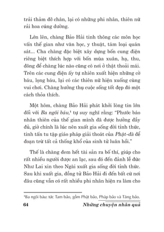 64 Những chuyện nhân quả
trải thảm đỡ chân, lại có những phi nhân, thiên nữ
rải hoa cúng dường.
Lớn lên, chàng Bảo Hải tinh thông các môn học
vấn thế gian như văn học, y thuật, tám loại quán
sát... Cha chàng đặc biệt xây dựng bốn cung điện
riêng biệt thích hợp với bốn mùa xuân, hạ, thu,
đông để chàng lúc nào cũng có nơi ở thật thoải mái.
Trên các cung điện ấy tự nhiên xuất hiện những cờ
báu, lọng báu, lại có các thiên nữ hiện xuống cùng
vui chơi. Chàng hưởng thụ cuộc sống tốt đẹp đó một
cách thỏa thích.
Một hôm, chàng Bảo Hải phát khởi lòng tin lớn
đối với Ba ngôi báu,1
tự suy nghĩ rằng: “Phước báo
nhân thiên của thế gian mình đã được hưởng đầy
đủ, giờ chính là lúc nên xuất gia sống đời tỉnh thức,
tinh tấn tu tập giáo pháp giải thoát của Phật-đà để
đoạn trừ tất cả thống khổ của sinh tử luân hồi.”
Thế là chàng đem hết tài sản ra bố thí, giúp cho
rất nhiều người được an lạc, sau đó đến đảnh lễ đức
Như Lai xin theo Ngài xuất gia sống đời tỉnh thức.
Sau khi xuất gia, đồng tử Bảo Hải đi đến bất cứ nơi
đâu cũng vẫn có rất nhiều phi nhân hiện ra làm cho
1
Ba ngôi báu: tức Tam bảo, gồm Phật bảo, Pháp bảo và Tăng bảo.
 