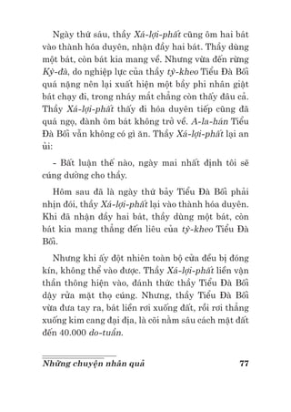 77Những chuyện nhân quả
Ngày thứ sáu, thầy Xá-lợi-phất cũng ôm hai bát
vào thành hóa duyên, nhận đầy hai bát. Thầy dùng
một bát, còn bát kia mang về. Nhưng vừa đến rừng
Kỳ-đà, do nghiệp lực của thầy tỳ-kheo Tiểu Đà Bối
quá nặng nên lại xuất hiện một bầy phi nhân giật
bát chạy đi, trong nháy mắt chẳng còn thấy đâu cả.
Thầy Xá-lợi-phất thấy đi hóa duyên tiếp cũng đã
quá ngọ, đành ôm bát không trở về. A-la-hán Tiểu
Đà Bối vẫn không có gì ăn. Thầy Xá-lợi-phất lại an
ủi:
- Bất luận thế nào, ngày mai nhất định tôi sẽ
cúng dường cho thầy.
Hôm sau đã là ngày thứ bảy Tiểu Đà Bối phải
nhịn đói, thầy Xá-lợi-phất lại vào thành hóa duyên.
Khi đã nhận đầy hai bát, thầy dùng một bát, còn
bát kia mang thẳng đến liêu của tỳ-kheo Tiểu Đà
Bối.
Nhưng khi ấy đột nhiên toàn bộ cửa đều bị đóng
kín, không thể vào được. Thầy Xá-lợi-phất liền vận
thần thông hiện vào, đánh thức thầy Tiểu Đà Bối
dậy rửa mặt thọ cúng. Nhưng, thầy Tiểu Đà Bối
vừa đưa tay ra, bát liền rơi xuống đất, rồi rơi thẳng
xuống kim cang đại địa, là cõi nằm sâu cách mặt đất
đến 40.000 do-tuần.
 