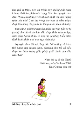 9Những chuyện nhân quả
lên quả vị Phật, nên sự trình bày, giảng giải cũng
không thể kém phần cẩn trọng. Với tâm nguyện đau
đáu: “Xin làm những việc nhỏ bé nhất với tâm lượng
rộng lớn nhất”, tôi hy vọng các bạn sẽ cảm nhận
được tấm lòng rộng mở của tôi qua tập sách nhỏ này.
Sau cùng, ngưỡng nguyện hồng ân Tam bảo từ bi
gia hộ cho tất cả các bạn đều được thân tâm an lạc,
cuộc sống hạnh phúc, và nhất là sẽ nhận hiểu được
định luật nhân quả qua tập sách này.
Nguyện đem tất cả công đức hồi hướng về toàn
thể pháp giới chúng sinh. Nguyện cho tất cả đều
được an lành trong giáo pháp giải thoát của đức
Như Lai!
Nam mô A-di-đà Phật!
Sài Gòn, mùa Vu Lan 2008
Đạo Quang cẩn chí
 