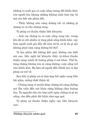 83Những chuyện nhân quả
những vị xuất gia có cuộc sống tương đối khốn khó;
còn người kia không những không sinh tâm tùy hỉ
mà còn hết sức phản đối:
- Thầy không nên cúng dường tất cả những gì
chúng ta có cho chúng tăng.
Vị pháp sư thuần thiện liền khuyên:
- Anh em chúng ta có cuộc sống sung túc, trong
khi đó có rất nhiều vị tăng phải sống khốn khó, vậy
làm người xuất gia đầy đủ tâm từ bi, có lý do gì mà
không phát tâm cúng dường bố thí?
Vị kia phản đối không kết quả, không còn biết
nói sao, liền nghĩ kế khuyên thầy tỳ-kheo thuần
thiện cùng mình đi hoằng pháp ở nơi khác. Thế là,
tăng chúng không còn ai cúng dường, cuộc sống trở
nên khốn khó. Họ bèn cử người đến thỉnh hai vị đại
pháp sư trở về.
Sau khi vị pháp sư có tâm hẹp hòi nghe xong liền
tức giận, mắng chửi thậm tệ:
- Chúng tăng vì muốn được chúng tôi cúng dường
mà lẫn trốn đến nơi khác cũng không chịu buông
tha. Ta nguyền rủa các ông suốt ngày chẳng có gì ăn
uống, cho đến phải đói khát như ngạ quỉ.
Vị pháp sư thuần thiện nghe vậy liền khuyên
can:
 