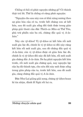 99Những chuyện nhân quả
Chồng cô hỏi cô phát nguyện những gì? Cô thành
thật trả lời. Thế là chồng cô cũng phát nguyện:
“Nguyện cho sau này con có khả năng nương theo
sự giáo hóa của cô ta, trước hết chúng con sẽ kết
hôn, sau đó xuất gia sống đời tỉnh thức trong giáo
pháp giải thoát của đức Thích-ca Mâu-ni Thế Tôn,
phá trừ phiền não ba cõi, chứng đắc quả vị A-la-
hán.”
Này các tỳ-kheo! Vị tỳ-kheo ni kết hôn rồi mới
xuất gia lúc đó, chính là vị tỳ-kheo ni đời này cũng
kết hôn rồi mới xuất gia, sau đó chứng đắc quả vị
A-la-hán; còn vị tỳ-kheo được cô giáo hóa lúc đó,
chính là vị tỳ-kheo đời này đã kết hôn, rồi mới xuất
gia chứng đắc A-la-hán. Do họ phát nguyện kết hôn
trước, rồi mới xuất gia chứng quả, nay nguyện lực
của họ đã thành tựu, cho nên đời này mới được sống
trong giáo pháp của ta, trước kết hôn, sau đó xuất
gia, cùng chứng đắc quả vị A-la-hán.
Đức Như Lai giảng giải xong, chúng tỳ-kheo hoan
hỉ tin nhận, đảnh lễ Ngài rồi lui ra.
 