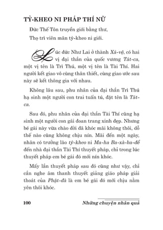 100 Những chuyện nhân quả
TỲ-KHEO NI PHÁP THÍ NỮ
Đức Thế Tôn truyền giới bằng thư,
Thọ trì viên mãn tỳ-kheo ni giới.
Lúc đức Như Lai ở thành Xá-vệ, có hai
vị đại thần của quốc vương Tát-ca,
một vị tên là Trì Thú, một vị tên là Tài Thí. Hai
người kết giao vô cùng thân thiết, cùng giao ước sau
này sẽ kết thông gia với nhau.
Không lâu sau, phu nhân của đại thần Trì Thú
hạ sinh một người con trai tuấn tú, đặt tên là Tát-
ca.
Sau đó, phu nhân của đại thần Tài Thí cũng hạ
sinh một người con gái đoan trang xinh đẹp. Nhưng
bé gái này vừa chào đời đã khóc mãi không thôi, dỗ
thế nào cũng không chịu nín. Mãi đến một ngày,
nhân có trưởng lão tỳ-kheo ni Ma-ha Ba-xà-ba-đề
đến nhà đại thần Tài Thí thuyết pháp, chỉ trong lúc
thuyết pháp em bé gái đó mới nín khóc.
Mấy lần thuyết pháp sau đó cũng như vậy, chỉ
cần nghe âm thanh thuyết giảng giáo pháp giải
thoát của Phật-đà là em bé gái đó mới chịu nằm
yên thôi khóc.
 