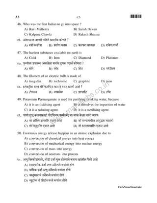 33 -12- *33*
Clerk/Steno/Stenotypist
46. Who was the first Indian to go into space ?
A) Ravi Malhotra B) Satish Dawan
C) Kalpana Chawla D) Rakesh Sharma
46. A§VamimV OmUmao n{hbo ^maVr` H$moUVo ?
A) adr _ëhmoÌm B) gVreYdmZ C) H$ënZm Mmdbm D) amHo$e e_m©
47. The hardest substance available on earth is
A) Gold B) Iron C) Diamond D) Platinum
47. n¥Ïdrda CnbãY Agbobm gdm©V Q>UH$ nXmW© H$moUVm ?
A) gmoZo B) bmoh C) {ham D) ßb°Q>rZ_
48. The filament of an electric bulb is made of
A) tungsten B) nichrome C) graphite D) iron
48. BboŠQ´>rH$ ~ë~ Mr {$b°_oÝQ> H$emZo V`ma Pmbr Amho ?
A) Q>§JñQ>Z B) Zm`H«$mo_ C) J«m$mB©Q> D) bmoh
49. Potassium Permanganate is used for purifying drinking water, because
A) it is an oxidising agent B) it dissolves the impurities of water
C) it is a reducing agent D) it is a sterilising agent
49. nmUr ewÕ H$aÊ`mgmR>r nmoQ>°{e`_ na_±JZoQ> Mm dmna Ho$bm OmVmo H$maU
A) Vmo Am°pŠgS>m`gtJ EOÝQ> Amho B) Vmo nmÊ`m_Yrb AewÕVm H$mT>Vmo
C) Vmo aoS>²`wgtJ EOÝQ> Amho D) Vmo ñQ>abm`PtJ EOÝQ> Amho
50. Enormous energy release happens in an atomic explosion due to
A) conversion of chemical energy into heat energy
B) conversion of mechanical energy into nuclear energy
C) conversion of mass into energy
D) conversion of neutrons into protons
50. AUw {dñ$moQ>m_Ü`o, _moR>r COm© _wº$ hmoÊ`mMo H$maU Imbrb n¡H$s Amho
A) amgm`ZrH$ COm© CîU CO}_Ü`o ê$nm§Va hmoUo
B) `m§{ÌH$ COm© AUw CO}_Ü`o ê$nm§Va hmoUo
C) dñVw_mZmMo CO}_Ü`o ê$nm§Va hmoUo
D) Ý`wQ´>m°Ýg Mo àmoQ>m°Z _Ü`o ê$nm§Va hmoUo
www.mahajobs.co.in
 
