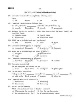 *33* -17- 33
Clerk/Steno/Stenotypist
SECTION – III (English Subject Knowledge)
101. Choose the correct suffix to complete the following word –
favour
A) ate B) ete C) ite D) iate
102. Choose the correct option to fill in the blank :
The little girl tried to ___________ her brother when he broke his toy.
A) condole B) condone C) console D) compensate
103. Knowing that he was a convict, I didn’t allow him to enter my house. Identify the
underlined clause.
A) Adjective clause B) Adverb clause
C) Noun clause D) None of the above
104. Which one of the following is not a plural noun ?
A) mice B) cattle C) oxen D) goose
105. Choose the correct opposite of ‘disparity’.
A) brotherhood B) equality C) diversity D) fraternity
106. Which one of the following is not figures of speech ?
A) metaphor B) personification
C) elegy D) oxymoron
107. Choose the correct meaning of ‘pragmatic’.
A) theoretical B) realistic C) productive D) suitable
108. Choose the correct word.
She was a religious lady, but her son was ________
A) pious B) an atheist C) unreligious D) philosopher
109. Use the correct prepositions.
Finding myself short _________ money, I wrote ________ my uncle __________ help.
A) with, to, for B) of, to, about C) in, to, to D) of, to, for
110. Choose the word that is spelt correctly.
A) Bureaucracy B) Boreucracy
C) Beaurocracy D) Bureocracy
111. It was a very fine morning.
Which is the exclamatory form of the above sentence ?
A) What was the fine morning ! B) How fine was the morning !
C) The morning was very fine ! D) What a fine morning it was !
www.mahajobs.co.in
 