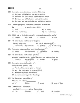 *33* -19- 33
Clerk/Steno/Stenotypist
122. Choose the correct sentence from the following.
A) The train left before we reached the station
B) The train will leave before we reached the station
C) The train had left before we reached the station
D) The train was leaving before we reached the station
123. Choose appropriate form of the verb to fill in the blank.
She ___________ in America since 1995.
A) lives B) is living
C) have been living D) has been living
124. Which one of the following suffix is not a class changing suffix ?
A) – ment B) – ness C) – hood D) – ly
125. Fill in the blanks with the correct option.
I am very busy today, __________ we can go out tomorrow.
A) fortunately B) certainly C) perhaps D) obviously
126. Choose the meaning of the word ‘posthumous’
A) postal B) after-death C) creditable D) literary
127. Fill in the blanks with correct options :
Mahatma Gandhi was very simple and innocent, his behaviour was _________
A) childish B) child like C) humble D) proud
128. Choose the correct alternative of :
Shivaji was the greatest king
A) No other king was as great as Shivaji
B) Very few kings were as great as Shivaji
C) Shivaji was greater than himself
D) Shivaji was more greater than kings
129. Use the correct preposition of :
What are you talking __________
A) of B) for C) about D) none of them
130. Choose correct alternative :
I am afraid I _________ attend the meeting.
A) can B) can’t C) could D) couldn’t
www.mahajobs.co.in
 