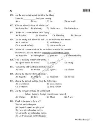33 -20- *33*
Clerk/Steno/Stenotypist
131. Use the appropriate article to fill in the blank.
France is ___________ European country.
A) a B) an C) the D) no article
132. Write an adjective form of ‘distinction’.
A) distinctive B) distinctly C) distinctness D) distinctives
133. Choose the correct form of verb ‘liberty’.
A) libertine B) liberation C) liberality D) liberate
134.‘You are hitting him below the belt’, ‘to hit below the belt’ means
A) to criticise B) to denounce
C) to attack unfairly D) beat with the belt
135. Choose the correct word for the underlined words in the sentence :
Smallpox is a disease which is commonly acquired from others.
A) infectious B) contagious C) parasitic D) communicative
136. What is meaning of the word ‘aroma’ ?
A) a good smell B) odour C) warm D) strong
137. Find out the odd word from the followings :
A) rattle B) twitter C) squawk D) chatter
138. Choose the adjective form of ‘magic’.
A) magestic B) magical C) magician D) musical
139. Choose the correct spelling from the followings.
A) assasination B) assassination
C) assination D) assassnation
140. Use the correct word and fill in the blank :
________ Indians living in foreign countries are cultured.
A) The few B) Few C) Short D) A few
141. Which is the passive form of ?
Give me hundred rupees.
A) Hundred rupees are given me
B) I was given hundred rupees
C) Let me be given hundred rupees
D) Let I was given hundred rupees
www.mahajobs.co.in
 