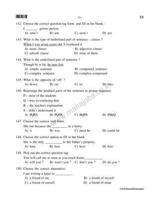 *33* -21- 33
Clerk/Steno/Stenotypist
142. Choose the correct question tag form and fill in the blank :
I _______ genius person.
A) amn’t B) am C) aren’t D) are
143. What is the type of underlined part of sentence – clause ?
When I was seven years old, I overheard it
A) noun clause B) adjective clause
C) adverb clause D) none of them
144. What is the underlined part of sentence ?
Though he is fat, he runs fast.
A) simple sentence B) compound sentence
C) complex sentence D) complex-compound
145. What is the opposite of ‘off’ ?
A) down B) on C) in D) into
146. Rearrange the jumbled parts of the sentence in proper sequence.
P – most of the students
Q – was so confusing that
R – the teachers explanation
S – didn’t understand it
A) PQRS B) PQSR C) RQPS D) PSRQ
147. Choose the correct verb form.
She ran because she _________ in a hurry.
A) is B) was C) must be D) could be
148. Choose the correct option to fill in the blank.
She is the only __________ to her father’s property.
A) hare B) hair C) here D) heir
149. Pick out the correct question tag.
You will call me as soon as you reach home, __________
A) will you ? B) won’t you ? C) don’t you ? D) do you ?
150. Choose the correct alternative.
I am writing a letter to __________
A) a friend of me B) a friend of myself
C) a friend of ourself D) a friend of mine
www.mahajobs.co.in
 