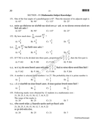 33 -22- *33*
Clerk/Steno/Stenotypist
151. One of the four angles of a parallelogram is 65°. Then the measure of its adjacent angle is
A) 65° B) 90° C) 115° D) 25°
151. g_m§Va ^wO Mm¡H$moZmÀ`m Mma H$moZm§n¡H$s EH$m H$moZmMo _mn 65° Amho. Va Ë`m H$moZmÀ`m bJVÀ`m H$moZmMo _mn
{H$Vr A§e Agob ?
A) 65° B) 90° C) 115° D) 25°
152. By how much does
7/8
6
exceed
8
6/7
?
A)
8
1
6 B)
4
3
6 C)
4
3
7 D)
8
1
7
152. 7/8
6
hm 8
6/7
nojm {H$VrZo OmñV Agob ?
A)
8
1
6 B)
4
3
6 C)
4
3
7 D)
8
1
7
153. If ` 782 is to be divided into three parts, proportional to
4
3
:
3
2
:
2
1
, then the first part is
A) ` 182 B) ` 190 C) ` 196 D) ` 204
153. Oa ` 782 VrZ ^mJmV {d^mJbo AgVm Ë`m§Mo JwUmoÎma 4
3
:
3
2
:
2
1
{_iVo Va Ë`m§À`m n{hë`m ^mJmMr qH$_V {H$Vr ?
A) ` 182 B) ` 190 C) ` 196 D) ` 204
154. A number is selected from numbers 1 to 27. The probability that it is prime number is
A)
3
2
B)
6
1
C)
3
1
D)
9
2
154. 1 Vo 27 g§»`mn¡H$s EH$ g§»`m {ZdS>br AgVm. Vr g§»`m _wig§»`m `oÊ`mMr eŠ`Vm {H$Vr ?
A)
3
2
B)
6
1
C)
3
1
D)
9
2
155. Following marks were obtained by 12 students in a mathematics test :
21, 20, 25, 5, 10, 15, 30, 12, 7, 16, 9, 22
The range of the marks is
A) 20 B) 25 C) 21 D) 7
155. J{UV MmMUr narjoV 12 {dÚmÏ`mªZm Imbrb à_mUo JwU {_imbo AmhoV
21, 20, 25, 5, 10, 15, 30, 12, 7, 16, 9, 22
Va JwU loUr _`m©Xm emoYm.
A) 20 B) 25 C) 21 D) 7
SECTION – IV(Mathematics Subject Knowledge)
www.mahajobs.co.in
 