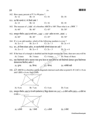 33 -24- *33*
Clerk/Steno/Stenotypist
162. How many percent of ` 5 is 90 paise ?
A) 12 B) 14 C) 16 D) 18
162. 90 n¡go åhUOo ` 5 Mo {H$Vr Q>ŠHo$ ?
A) 12 B) 14 C) 16 D) 18
163. The measure of ∠ABC of a rhombus ABCD is 100°.Then what is m ∠BDC ?
A) 60° B) 40° C) 45° D) 50°
163. g_^wO Mm¡H$moZ ABCD _Ü`o _mn ∠ABC = 100° Agob Va _mn ∠BDC =
A) 60° B) 40° C) 45° D) 50°
164. If x is an odd number, which of the following numbers is even ?
A) 2x + 3 B) 2x + 5 C) 2x – 3 D) 2x + 4
164. Oa x hr {df_ g§»`m Agob, Va Imbrbn¡H$s H$moUVr g§»`m g_ Amho ?
A) 2x + 3 B) 2x + 5 C) 2x – 3 D) 2x + 4
165. If the base of a triangle is doubled and the height remains the same, then new area will be
A) 2 times B) 3 times C) 4 times D) None of these
165. EH$m {ÌH$moUmMr C§Mr Z ~XbVm nm`m XwßnQ> Ho$bm Va V`ma hmoUmè`m Zdr {ÌH$moUmMo joÌ$b OwÝ`m {ÌH$moUÀ`m
joÌ$bmÀ`m {H$VrnQ> Agob ?
A) XwßnQ> B) {VßnQ> C) Mm¡ßnQ>> D) `mn¡H$sZmhr
166. ABCD is a rhombus and its diagonals intersect each other at point E. If l (AC) = 8 cm
and l (BD) = 6 cm, find l (AB).
A B
CD
A) 8 cm B) 7 cm C) 4 cm D) 5 cm
166. g_^wO Mm¡H$moZ ABCD Mo H$U© EH$_oH$m§Zm E q~XyV N>oXVmV Oa l(AC) = 8 go§_r Am{U l(BD) = 6 g§o_r Va
l(AB) = ________
A B
CD
A) 8 g§o_r B) 7 go§_r C) 4 go§_r D) 5 go§_r
E
E
www.mahajobs.co.in
 