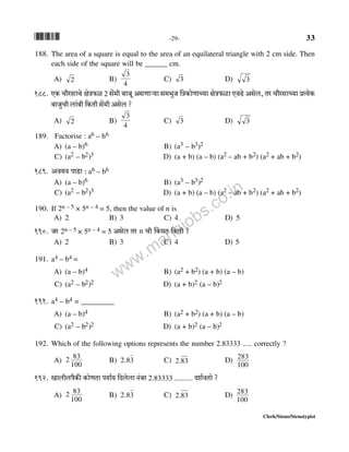 *33* -29- 33
Clerk/Steno/Stenotypist
188. The area of a square is equal to the area of an equilateral triangle with 2 cm side. Then
each side of the square will be ______ cm.
A) 2 B)
4
3
C) 3 D) 3
188. EH$ Mm¡agmMo joÌ$i 2 go§_r ~mOy AgUmè`m g_^wO {ÌH$moUmÀ`m joÌ$im EdT>o Agob, Va Mm¡agmÀ`m àË`oH$
~mOwMr bm§~r {H$Vr go§_r Agob ?
A) 2 B)
4
3
C) 3 D) 3
189. Factorise : a6 – b6
A) (a – b)6 B) (a3 – b3)2
C) (a2 – b2)3 D) (a + b) (a – b) (a2 – ab + b2) (a2 + ab + b2)
189. Ad`d nmS>m : a6 – b6
A) (a – b)6 B) (a3 – b3)2
C) (a2 – b2)3 D) (a + b) (a – b) (a2 – ab + b2) (a2 + ab + b2)
190. If 2n – 5 × 5n – 4 = 5, then the value of n is
A) 2 B) 3 C) 4 D) 5
190. Oa 2n – 5 × 5n – 4 = 5 Agob Va n Mr qH$_V {H$Vr ?
A) 2 B) 3 C) 4 D) 5
191. a4 – b4 =
A) (a – b)4 B) (a2 + b2) (a + b) (a – b)
C) (a2 – b2)2 D) (a + b)2 (a – b)2
191. a4 – b4 = _________
A) (a – b)4 B) (a2 + b2) (a + b) (a – b)
C) (a2 – b2)2 D) (a + b)2 (a – b)2
192. Which of the following options represents the number 2.83333 ..... correctly ?
A)
100
832 B) 32.8 C) 832. D)
100
283
192. Imbrbn¡H$s H$moUVm n`m©` {Xbobm Z§~a 2.83333 .......... Xe©dVmo ?
A)
100
832 B) 32.8 C) 832. D)
100
283
www.mahajobs.co.in
 