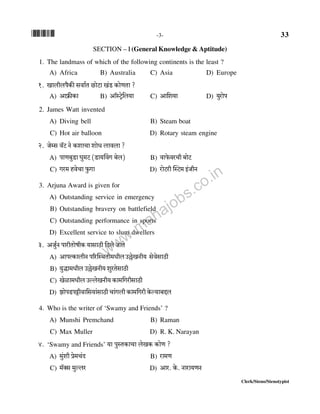 *33* -3- 33
Clerk/Steno/Stenotypist
SECTION – I (General Knowledge & Aptitude)
1. The landmass of which of the following continents is the least ?
A) Africa B) Australia C) Asia D) Europe
1. Imbrbn¡H$s gdm©V N>moQ>m I§S> H$moUVm ?
A) Am«$sH$m B) Am°ñQ´>o{b`m C) Am{e`m D) `wamon
2. James Watt invented
A) Diving bell B) Steam boat
C) Hot air balloon D) Rotary steam engine
2. Ooåg d°Q> Zo H$emMm emoY bmdbm ?
A) nmU~wS>m Kw_Q> (S>m`qdJ ~ob) B) dmo$daMr ~moQ>
C) Ja_ hdoMm w$Jm D) amoQ>ar pñQ>_ B§OrZ
3. Arjuna Award is given for
A) Outstanding service in emergency
B) Outstanding bravery on battlefield
C) Outstanding performance in sports
D) Excellent service to slum dwellers
3. AOw©Z nmarVmofrH$ `mgmR>r {Xbo OmVo
A) AmnËH$mbrZ n[apñWVr_YrbC„oIZr` godogmR>r
B) `wÕm_Yrb C„oIZr` ewaVogmR>r
C) Ioim_Yrb CëboIZr` H$m_{JargmR>r
D) PmonS>nÅ>rdm{g`m§gmR>r Mm§Jbr H$m_{Jar Ho$ë`m~Ôb
4. Who is the writer of ‘Swamy and Friends’ ?
A) Munshi Premchand B) Raman
C) Max Muller D) R. K. Narayan
4. ‘Swamy and Friends’ `m nwñVH$mMm boIH$ H$moU ?
A) _w§er ào_M§X B) am_U
C) _°Šg _wëba D) Ama. Ho$. Zmam`UZ
www.mahajobs.co.in
 