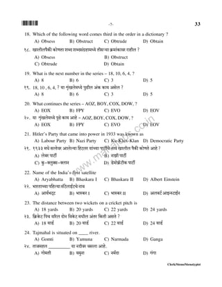 *33* -7- 33
Clerk/Steno/Stenotypist
18. Which of the following word comes third in the order in a dictionary ?
A) Obsess B) Obstruct C) Obtrude D) Obtain
18. Imbrbn¡H$s H$moUVm eãX eãXg§J«hm_Ü`o Vrgè`m H«$_m§H$mda amhrb ?
A) Obsess B) Obstruct
C) Obtrude D) Obtain
19. What is the next number in the series – 18, 10, 6, 4, ?
A) 8 B) 6 C) 3 D) 5
19. 18, 10 , 6, 4, ? `m ûm¥§Ibo_Ü`o nwT>rb A§H$ H$m` Agob ?
A) 8 B) 6 C) 3 D) 5
20. What continues the series – AOZ, BOY, COX, DOW, ?
A) EOX B) FPY C) EVO D) EOV
20. `m ûm¥§Ibo_Ü`o nwT>o H$m` Amho -AOZ, BOY, COX, DOW, ?
A) EOX B) FPY C) EVO D) EOV
21. Hitler’s Party that came into power in 1933 was known as
A) Labour Party B) Nazi Party C) Ku-Klux-Klan D) Democratic Party
21. 1933 _Yoo gËVoda Amboë`m {hQ>ba `m§À`m nmQ>uMo Zmd Imbrb n¡H$s H$moUVo Amho ?
A) bo~a nmQ>u B) ZmPr nmQ>u
C) Hw$-ŠbwŠg-ŠbmZ D) S>o_moH«°$Q>rH$ nmQ>u
22. Name of the India’s first satellite
A) Aryabhatta B) Bhaskara I C) Bhaskara II D) Albert Einstein
22. ^maVmÀ`m n{hë`m g°Q>obmB©Q>Mo Zmd
A) Am`©^Q²Q> B) ^mñH$a I C) ^mñH$a II D) Ab~Q>© AmBÝñQ>mB©Z
23. The distance between two wickets on a cricket pitch is
A) 18 yards B) 20 yards C) 22 yards D) 24 yards
23. {H«$Ho$Q> {nM d[ab XmoZ {dHo$Q> _Yrb A§Va {H$Vr AgVo ?
A) 18 `mS>© B) 20 `mS>© C) 22 `mS>© D) 24 `mS>©
24. Tajmahal is situated on ____ river.
A) Gomti B) Yamuna C) Narmada D) Ganga
24. VmO_hb _________ `m ZXrda dgbm Amho.
A) Jmo_Vr B) `_wZm C) Z_©Xm D) J§Jm
www.mahajobs.co.in
 