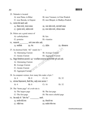 33 -8- *33*
Clerk/Steno/Stenotypist
25. Nalanda is located
A) near Patna, in Bihar B) near Varanasi, in Uttar Pradesh
C) near Baroda, in Gujarat D) near Bhopal, in Madhya Pradesh
25. Zmb§Xm `oWo dgbo Amho
A) {~hma _Ü`o, nmQ>Zm Odi B) CÎma àXoe _Ü`o, dmamUgr Odi
C) JwOamV _Ü`o, ~S>moXm _Ü`o D) _Ü` àXoe _Ü`o, ^monmi Odi
26. Pulses are a good source of
A) carbohydrates B) fats
C) proteins D) vitamins
26. H$S>YmÝ`o _________ `mMo CÎm_ ñÌmoV Amho.
A) H$~m}XHo$ B) _oX C) àmoQ>rZ D) OrdZgËd
27. In electrical field, ‘AC’ stands for ?
A) Alternating Current B) Average Current
C) Atomic Current D) Aggregate Current
27. {dÚwV {df`rÀ`m kmZm_Yo‘AC’ `m g§{jßV eãXmMm Imbrbn¡H$s nwU© AW© Amho.ÚwV joÌm_Ü`o Egr d Srgr Mm
A) Alternating Current
B) Average Current
C) Atomic Current
D) Aggregate CurrentÝQ>H$ {gQ>rAm{U H$mob§{~`mMm {Oëhm
28. In computer science, how many bits make a byte ?
A) 4 B) 8 C) 16 D) 32
28. g§JUH$ {dkmZm_Ü`o, {H$Vr {~Q>, ~mB©Q> V`ma H$aVmV ?
A) 4 B) 8 C) 16 D) 32
29. The “home page” of a web site is
A) The largest page B) The last page
C) The first page D) The most colorful page
29. do~ gmB©Q> Mo ""hmo_ noO'' _________ AgVo.
A) gdm©V _moR>o nmZ B) eodQ>Mo nmZ
C) n{hbo nmZ D) gdm©V a§JrV nmZ
www.mahajobs.co.in
 