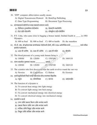 *33* -9- 33
Clerk/Steno/Stenotypist
30. ‘DTP’ computer abbreviation usually means
A) Digital Transmission Protocol B) DeskTop Publishing
C) Data Type Programming D) Document Type Processing
30. g§JUH$m_Ü`o SrQ>rnr hm eãX `mgmR>r dmnabm OmVmo.
A) {S>{OQ>b> Q´>mÝg_reZ àmoQ>moH$m°b B) S>oñH$Q>m°n nãbretJ
C) SoQ>m Q>mB©n àmoJ«m_tJ D) S>m°Š`w_oÝQ> Q>mB©n àmogoqgJ
31. P.T. Usha, who came close to bagging a bronze medal, finished fourth in ____, in 1984
Olympics.
A) 400 m final B) 800 m final C) 400 m hurdle D) the marathon
31. nr.Q>r. Cfm, Or ~«m°ÝPnXH$ àmßVrOdi nmohmoMbr hmoVr, VrZo1984 Am°btnrH$ _Ü`o_________ _Ü`o Mm¡Wm
H«$_m§H$ nQ>H$mdbm.
A) 400 _r A§Vr_ B) 800 _r A§Vr_ C) 400 _r hS>©b D) _°amWm°Z
32. The blood pressure of a young male human being is
A) 100/60 B) 120/80 C) 150/100 D) 160/110
32. VéU d`mVrb nwéfmMm aº$Xm~ _________ AgVmo.
A) 100/60 B) 120/80 C) 150/100 D) 160/110
33. The scientist who first discovered that the earth revolves round the sun was
A) Newton B) Copernicus C) Dalton D) Einstein
33. n¥Ïdr gy`m©^modVr {$aVo `mMm n{hë`m§Xm emoY bmdUmam d¡kmZrH$
A) Ý`yQ>Z B) H$mona{ZH$g C) S>mëQ>Z D) AmBÝñQ>mB©Z
34. The function of a dynamo is
A) To convert heat energy into light energy
B) To convert light energy into heat energy
C) To convert mechanical energy into electrical energy
D) To convert electrical energy into mechanical energy
34. S>m`Z°_mo M H$m`©
A) CîU CO}Mo àH$me {H$aU CO}V ê$nm§Va H$aUo
B) àH$me {H$aU CO}Mo CîU CO}V ê$nm§Va H$aUo
C) `m§{ÌH$ CO}Mo {dÚwV CO}V ê$nm§Va H$aUo
D) {dÚwV CO}Mo `m§{ÌH$ CO}V ê$nm§Va H$aUo
www.mahajobs.co.in
 