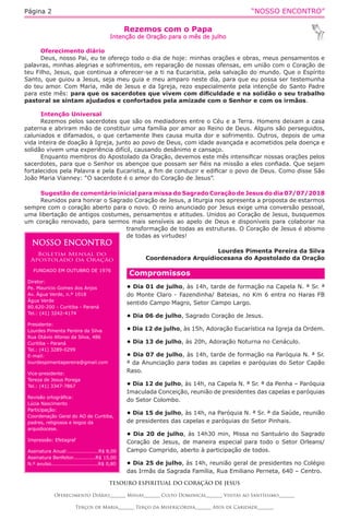“NOSSO ENCONTRO”Página 2
Rezemos com o Papa
Intenção de Oração para o mês de julho
TESOURO ESPIRITUAL DO CORAÇÃO DE JESUS
Oferecimento Diário_______ Missas_______ Culto Dominical_______ Visitas ao Santíssimo_______
Terços de Maria_______ Terço da Misericórdia_______ Atos de Caridade_______
Oferecimento diário
Deus, nosso Pai, eu te ofereço todo o dia de hoje: minhas orações e obras, meus pensamentos e
palavras, minhas alegrias e sofrimentos, em reparação de nossas ofensas, em união com o Coração de
teu Filho, Jesus, que continua a oferecer-se a ti na Eucaristia, pela salvação do mundo. Que o Espírito
Santo, que guiou a Jesus, seja meu guia e meu amparo neste dia, para que eu possa ser testemunha
do teu amor. Com Maria, mãe de Jesus e da Igreja, rezo especialmente pela intençõe do Santo Padre
para este mês: para que os sacerdotes que vivem com dificuldade e na solidão o seu trabalho
pastoral se sintam ajudados e confortados pela amizade com o Senhor e com os irmãos.
Intenção Universal
Rezemos pelos sacerdotes que são os mediadores entre o Céu e a Terra. Homens deixam a casa
paterna e abriram mão de constituir uma família por amor ao Reino de Deus. Alguns são perseguidos,
caluniados e difamados, o que certamente lhes causa muita dor e sofrimento. Outros, depois de uma
vida inteira de doação à Igreja, junto ao povo de Deus, com idade avançada e acometidos pela doença e
solidão vivem uma experiência difícil, causando desânimo e cansaço.
Enquanto membros do Apostolado da Oração, devemos este mês intensificar nossas orações pelos
sacerdotes, para que o Senhor os abençoe que possam ser fiéis na missão a eles confiada. Que sejam
fortalecidos pela Palavra e pela Eucaristia, a fim de conduzir e edificar o povo de Deus. Como disse São
João Maria Vianney: “O sacerdote é o amor do Coração de Jesus”.
Sugestão de comentário inicial para missa do Sagrado Coração de Jesus do dia 07/07/2018
Reunidos para honrar o Sagrado Coração de Jesus, a liturgia nos apresenta a proposta de estarmos
sempre com o coração aberto para o novo. O reino anunciado por Jesus exige uma conversão pessoal,
uma libertação de antigos costumes, pensamentos e atitudes. Unidos ao Coração de Jesus, busquemos
um coração renovado, para sermos mais sensíveis ao apelo de Deus e disponíveis para colaborar na
transformação de todas as estruturas. O Coração de Jesus é abismo
de todas as virtudes!
Lourdes Pimenta Pereira da Silva
Coordenadora Arquidiocesana do Apostolado da Oração 
NOSSO ENCONTRO
Boletim Mensal do
Apostolado da Oração
FUNDADO EM OUTUBRO DE 1976
Diretor:
Pe. Mauricio Gomes dos Anjos
Av. Água Verde, n.º 1018
Água Verde
80.620-200 - Curitiba - Paraná
Tel.: (41) 3242-4174
Presidente:
Lourdes Pimenta Pereira da Silva
Rua Otávio Afonso da Silva, 486
Curitiba - Paraná
Tel.: (41) 3289-0299
E-mail:
lourdespimentapereira@gmail.com
Vice-presidente:
Tereza de Jesus Porega
Tel.: (41) 3347-7867
Revisão ortográfica:
Lúcia Nascimento
Participação:
Coordenação Geral do AO de Curitiba,
padres, religiosos e leigos da
arquidiocese.
Impressão: Efetagraf
Assinatura Anual:...................R$ 8,00
Assinatura Benfeitor..............R$ 15,00
N.º avulso.............................R$ 0,80
Compromissos
• Dia 01 de julho, às 14h, tarde de formação na Capela N. ª Sr. ª
do Monte Claro - Fazendinha/ Bateias, no Km 6 entra no Haras FB
sentido Campo Magro, Setor Campo Largo.
• Dia 06 de julho, Sagrado Coração de Jesus.
• Dia 12 de julho, às 15h, Adoração Eucarística na Igreja da Ordem.
• Dia 13 de julho, às 20h, Adoração Noturna no Cenáculo.
• Dia 07 de julho, às 14h, tarde de formação na Paróquia N. ª Sr.
ª da Anunciação para todas as capelas e paróquias do Setor Capão
Raso.
• Dia 12 de julho, às 14h, na Capela N. ª Sr. ª da Penha – Paróquia
Imaculada Conceição, reunião de presidentes das capelas e paróquias
do Setor Colombo.
• Dia 15 de julho, às 14h, na Paróquia N. ª Sr. ª da Saúde, reunião
de presidentes das capelas e paróquias do Setor Pinhais.
• Dia 20 de julho, às 14h30 min, Missa no Santuário do Sagrado
Coração de Jesus, de maneira especial para todo o Setor Orleans/
Campo Comprido, aberto à participação de todos.
• Dia 25 de julho, às 14h, reunião geral de presidentes no Colégio
das Irmãs da Sagrada Família, Rua Emiliano Perneta, 640 – Centro.
 