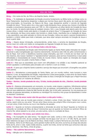 “NOSSO ENCONTRO” Página 3
DIA DO PAPA
Hora Santa – julho/2018
Dirig. – Em nome do Pai, do Filho e do Espírito Santo. Amém.
Dirig. – “A vitalidade do Apostolado da Oração encontra fundamento na Bíblia tanto no Antigo como no
Novo Testamento. Queríamos despertar a alegria por termos Deus assim tão perto, de modo particular
pela encarnação, na Eucaristia, na Palavra de Deus. Logo desejamos acolher o convite do Sagrado
Coração de Jesus: “Tomai sobre vós o meu jugo e sede discípulos meus, porque sou manso e humilde de
coração e encontrareis descanso para vós” (Mt 11, 29) e lançamos um olhar dentro do Coração de Jesus
que, na morte, foi aberto pela lança do soldado romano. Sim, o seu Coração está aberto para nós e aos
nossos olhos; e deste modo está aberto o Coração do próprio Deus.” A linguagem do Coração de Jesus
fala, sobretudo, de Deus como pastor dos homens e, deste modo, manifesta-nos a mediação de Jesus,
o seu sacerdócio, que está radicado no íntimo do seu Coração; indica-nos assim o perene fundamento e
também o critério válido para todo o batizado, que deve estar sempre ancorado no Coração de Jesus e
viver a partir dele.
Dirig. – Depois dessa introdução, compreendendo, ainda mais, o carisma do Apostolado da Oração,
vamos rezar em união com todos os consagrados ao Sagrado Coração de Jesus, dizendo:
Todos – Deus, nosso Pai, eu te ofereço todo o dia de hoje...
Leitor 1 – O Apostolado da Oração está intimamente ligado ao Santo Padre pelas intenções de oração:
universal e pela evangelização que rezamos diariamente. Iniciamos este mês de julho comemorando o
Dia do Papa. Com amor e obediência rezamos essas intenções, que tem o intuito de nos fazer sair de
nós mesmos, dos nossos “pedidos” e “agradecimentos” pessoais, para sermos missionários e rezar pelas
dificuldades e necessidades de nossos irmãos do mundo inteiro. Vamos repetir as intenções de oração
para este mês que nos pede o Santo Padre o Papa:
Lado A – Para que os sacerdotes que vivem com dificuldade e na solidão o seu trabalho pastoral se
sintam ajudados e confortados pela amizade com o Senhor e com os irmãos.
Lado B – E para que o Espírito Santo sustente o serviço dos leigos que anunciam o Evangelho nos países
mais pobres.
Leitor 2 – Percebemos a preocupação do Santo Padre, por um mundo melhor, mais humano e mais
fraterno. E nós, do Apostolado da Oração, respondemos a esta preocupação, a este amor do Santo Padre
o Papa, pelas necessidades do mundo, rezando todos os dias a Intenção de Oração que o Papa Francisco
nos pede? Façamos um instante de silêncio:
Todos – Senhor, tende piedade de nós,/ Cristo, tende piedade de nós, /Senhor, tende piedade
de nós.
Leitor 3 – Estamos atravessando um momento, no mundo, onde impera o egoísmo. Dificilmente saímos
da nossa comodidade para nos preocuparmos com as pessoas, principalmente com os doentes. Neste
mês em que celebramos a festa de São Camilo de Léllis, dia 14 de julho, pensemos: Eu me preocupo em
atender as pessoas desvalidas, os doentes ou mendigos? Eu incentivo meu grupo do Apostolado a visitar
os doentes? Cantemos:
Todos – Prova de amor maior não há que doar a vida pelo irmão...
Leitor 1 – Cristo veio ao mundo para ensinar o homem a amar. Cristo nos disse: “amem-se uns aos
outros, assim como eu vos amei.” Só por amor Deus enviou seu próprio Filho à terra para viver o amor,
e só por amor, Cristo morreu na cruz e nos libertou do pecado.
Leitor 2 – Quando os homens compreenderão a dimensão do amor de Deus? Quando os homens se
colocarão na condição de filhos de Deus? Concluímos que só quando os homens se sentirem filhos do
mesmo Pai, talvez passem a se amar, uns aos outros, como é a vontade de Deus.
Todos – Rezemos: Pai nosso, que estais nos céus...
Dirig. – No Evangelho de João lemos: “Se alguém tem sede, venha a mim e beba, diz o Senhor. Se
alguém acredita em mim, do seu coração correrão rios de água viva” (cf. Jo 7, 37-38). Na fé, por assim
dizer bebemos da água viva da Palavra de Deus. Deste modo o próprio fiel torna-se uma fonte. Vemo-lo
nos Santos. Vemo-lo em Maria que, como grande mulher de fé e de amor, se tornou ao longo dos séculos
fonte de fé, amor e vida. Cada cristão deveria, a partir de Cristo, tornar-se fonte que comunica vida aos
outros. Rezemos: Ave Maria, cheia de graça...
Todos – Tão sublime Sacramento...(canto)
Dirig. – Bênção com o Santíssimo...
Lenir Pontoni Wachowicz
 