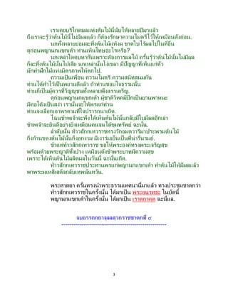 3
เราเคยบริโภคผลแห่งต้นไม้นี้นับได้หลายปีมาแล้ว
ถึงเราจะรู้ว่าต้นไม้นี้ไม่มีผลแล้ว ก็ต้องรักษาความไมตรีไว้ให้เหมือนดังก่อน.
นกทั้งหลายย่อมละทิ้งต้นไม้แห้งผุ ขาดใบไร้ผลไปในที่อื่น
ดูก่อนพญานกแขกเต้า ท่านเห็นโทษอะไรหรือ?
นกเหล่าใดคบหากันเพราะต้องการผลไม้ ครั้นรู้ว่าต้นไม้นั้นไม่มีผล
ก็ละทิ้งต้นไม้นั้นไปเสีย นกเหล่านั้นโง่เขลา มีปัญญาที่เห็นแก่ตัว
มักทาฝักใฝ่แห่งมิตรภาพให้ตกไป.
ความเป็นเพื่อน ความไมตรี ความสนิทสนมกัน
ท่านได้ทาไว้เป็นพยานดีแล้ว ถ้าท่านชอบใจธรรมนั้น
ท่านก็เป็นผู้ควรที่วิญญูชนทั้งหลายพึงสรรเสริญ.
ดูก่อนพญานกแขกเต้า ผู้ชาติวิหคมีปีกเป็นยานพาหนะ
มีคอโค้งเป็นสง่า เรานั้นจะให้พรแก่ท่าน
ท่านจงเลือกเอาพรตามที่ใจปรารถนาเถิด.
ไฉนข้าพเจ้าจะพึงได้เห็นต้นไม้นั้นกลับมีใบมีผลอีกเล่า
ข้าพเจ้าจะยินดีอย่างยิ่งเหมือนคนจนได้ขุมทรัพย์ ฉะนั้น.
ลาดับนั้น ท้าวสักกเทวราชทรงวักอมตวารีมาประพรมต้นไม้
กิ่งก้านของต้นไม้นั้นก็งอกงาม มีเงาร่มเย็นเป็นที่น่ารื่นรมย์.
ข้าแต่ท้าวสักกเทวราช ขอให้พระองค์ทรงพระเจริญสุข
พร้อมด้วยพระญาติทั้งปวง เหมือนดังข้าพระบาทมีความสุข
เพราะได้เห็นต้นไม้ผลิตผลในวันนี้ ฉะนั้นเถิด.
ท้าวสักกเทวราชประทานพรแก่พญานกแขกเต้า ทาต้นไม้ให้มีผลแล้ว
พาพระมเหสีเสด็จกลับเทพนันทวัน.
พระศาสดา ครั้นทรงนาพระธรรมเทศนานี้มาแล้ว ทรงประชุมชาดกว่า
ท้าวสักกเทวราชในครั้งนั้น ได้มาเป็น พระอนุรุทธะ ในบัดนี้
พญานกแขกเต้าในครั้งนั้น ได้มาเป็น เราตถาคต ฉะนี้แล.
จบอรรถกถาจุลลสุวกราชชาดกที่ ๔
-----------------------------------------------------
 