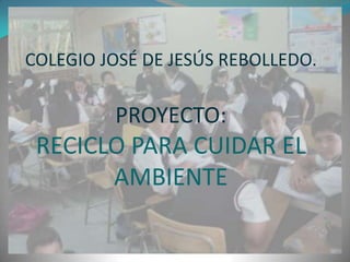 COLEGIO JOSÉ DE JESÚS REBOLLEDO.

         PROYECTO:
 RECICLO PARA CUIDAR EL
       AMBIENTE
 