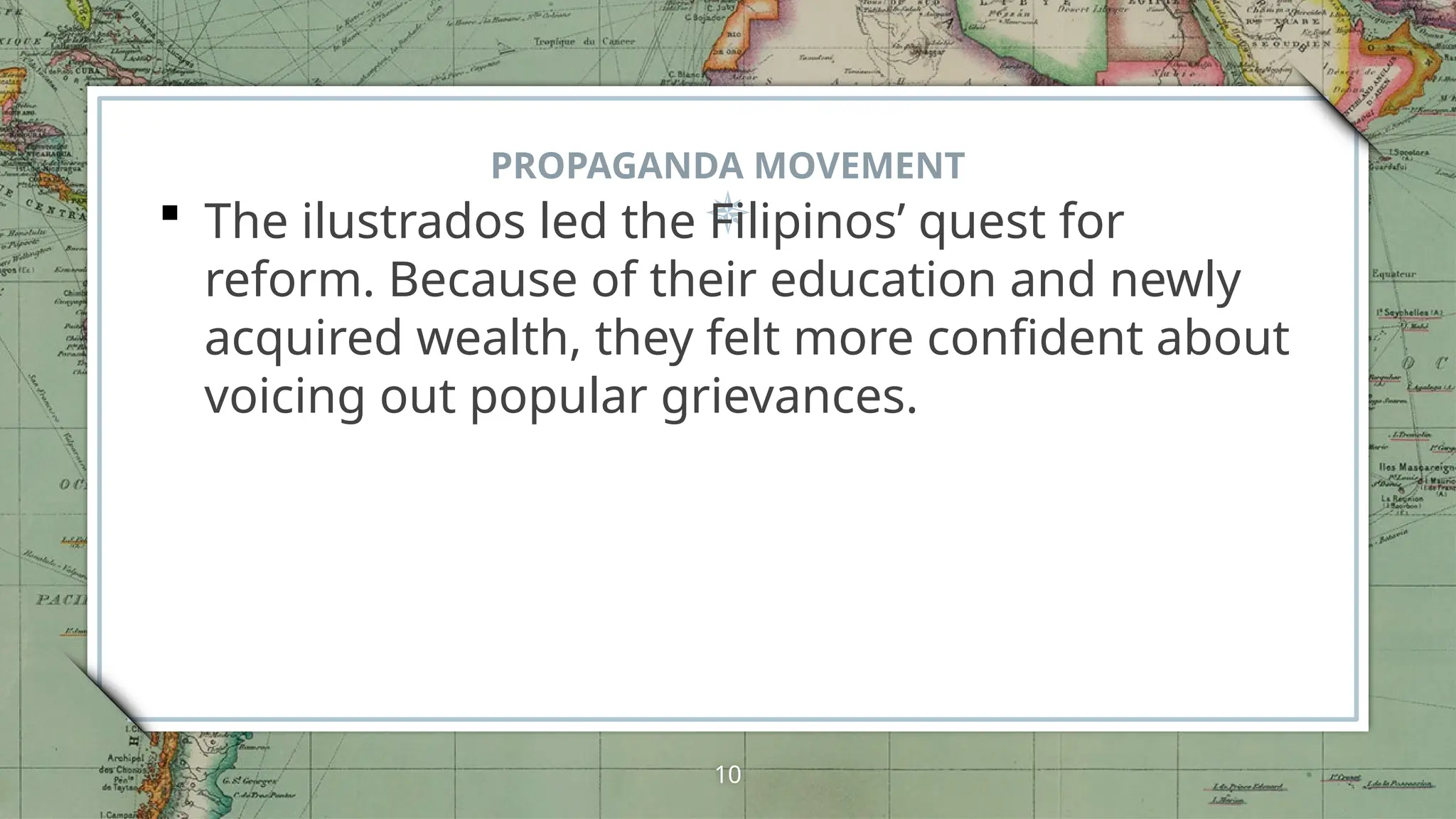 PROPAGANDA MOVEMENT
 The ilustrados led the Filipinos’ quest for
reform. Because of their education and newly
acquired wealth, they felt more confident about
voicing out popular grievances.
10
 