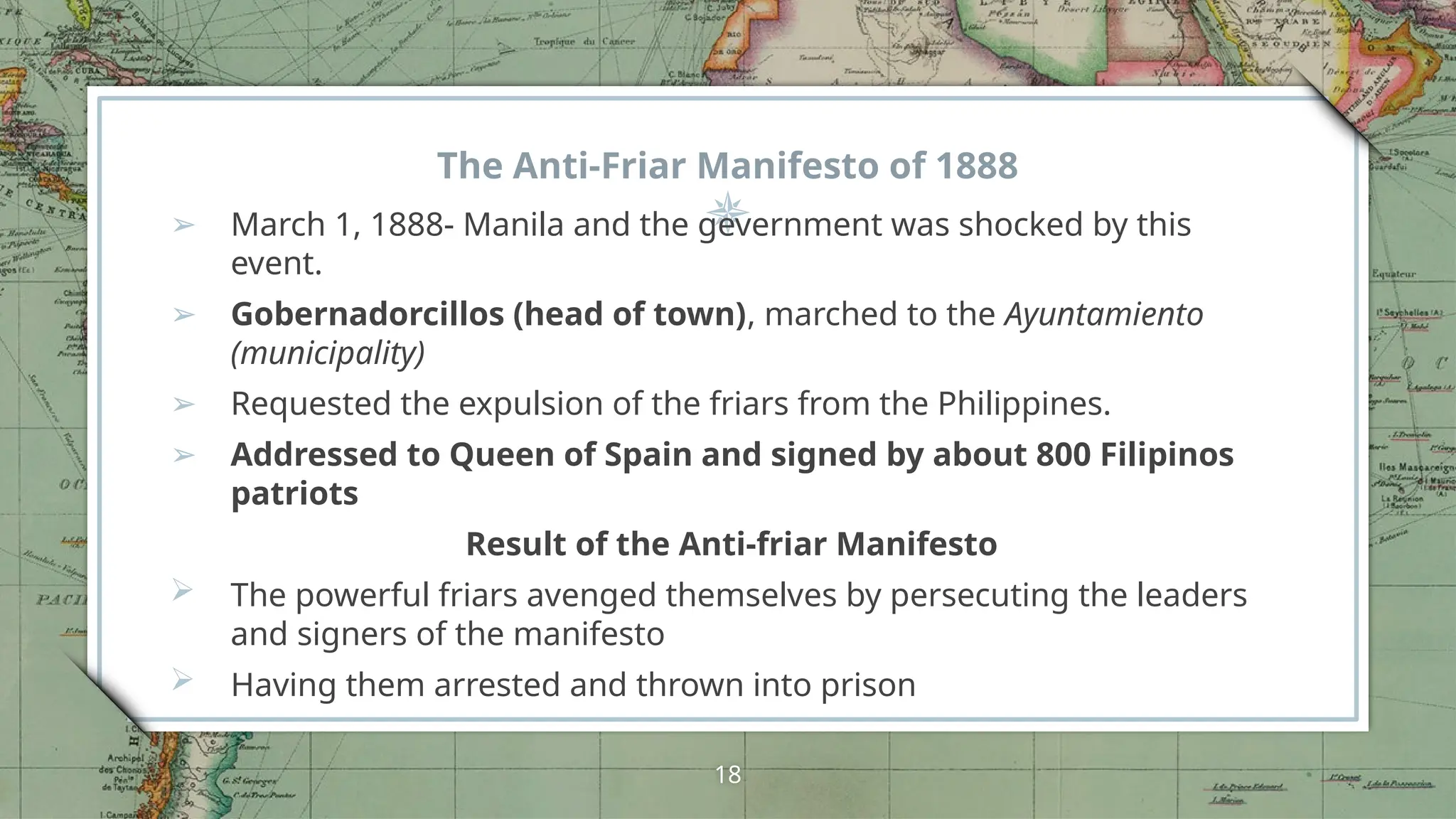 The Anti-Friar Manifesto of 1888
➢ March 1, 1888- Manila and the gevernment was shocked by this
event.
➢ Gobernadorcillos (head of town), marched to the Ayuntamiento
(municipality)
➢ Requested the expulsion of the friars from the Philippines.
➢ Addressed to Queen of Spain and signed by about 800 Filipinos
patriots
Result of the Anti-friar Manifesto
 The powerful friars avenged themselves by persecuting the leaders
and signers of the manifesto
 Having them arrested and thrown into prison
18
 