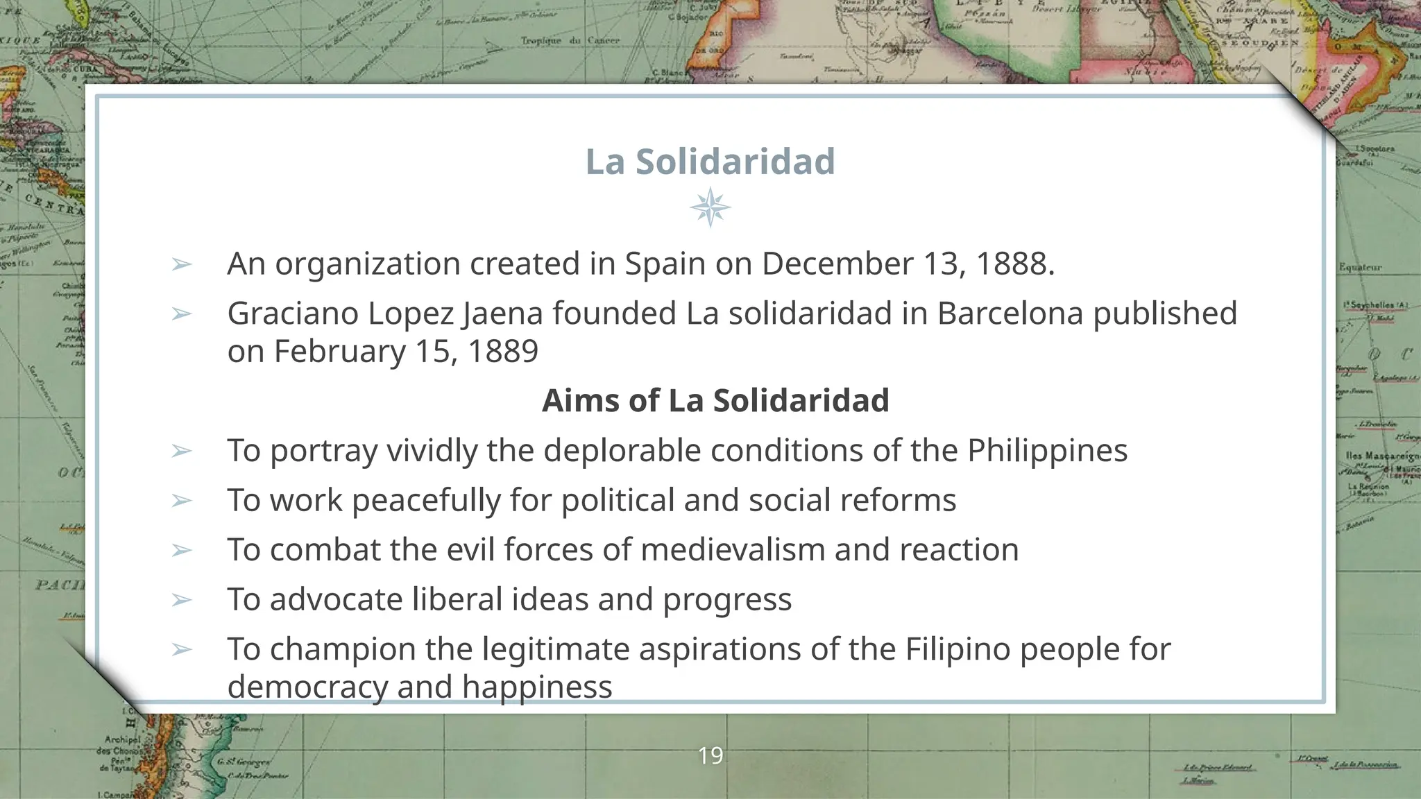 La Solidaridad
➢ An organization created in Spain on December 13, 1888.
➢ Graciano Lopez Jaena founded La solidaridad in Barcelona published
on February 15, 1889
Aims of La Solidaridad
➢ To portray vividly the deplorable conditions of the Philippines
➢ To work peacefully for political and social reforms
➢ To combat the evil forces of medievalism and reaction
➢ To advocate liberal ideas and progress
➢ To champion the legitimate aspirations of the Filipino people for
democracy and happiness
19
 