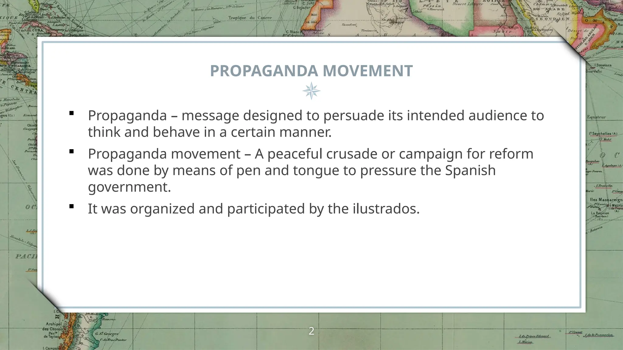PROPAGANDA MOVEMENT
 Propaganda – message designed to persuade its intended audience to
think and behave in a certain manner.
 Propaganda movement – A peaceful crusade or campaign for reform
was done by means of pen and tongue to pressure the Spanish
government.
 It was organized and participated by the ilustrados.
2
 