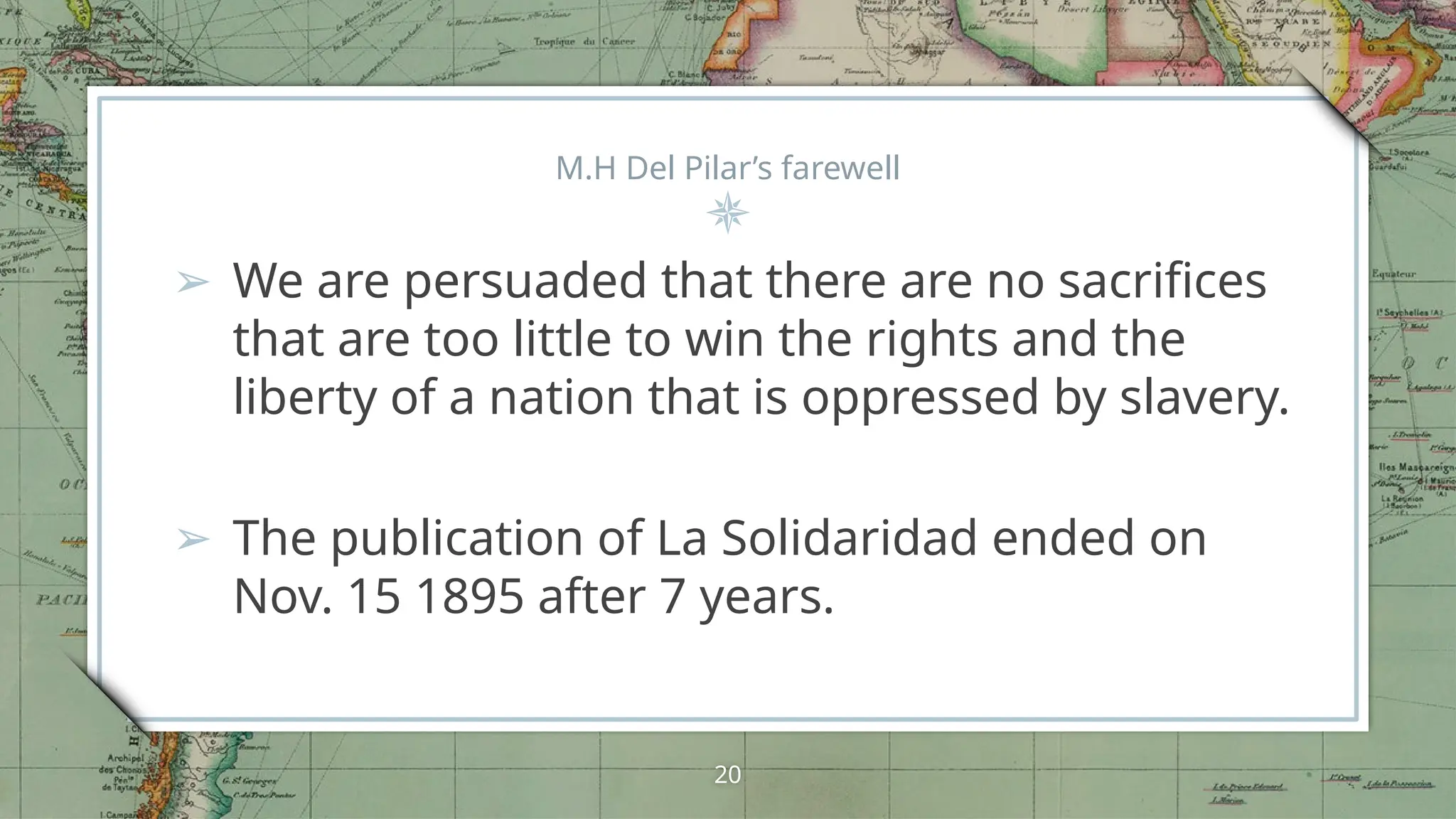 M.H Del Pilar’s farewell
➢ We are persuaded that there are no sacrifices
that are too little to win the rights and the
liberty of a nation that is oppressed by slavery.
➢ The publication of La Solidaridad ended on
Nov. 15 1895 after 7 years.
20
 