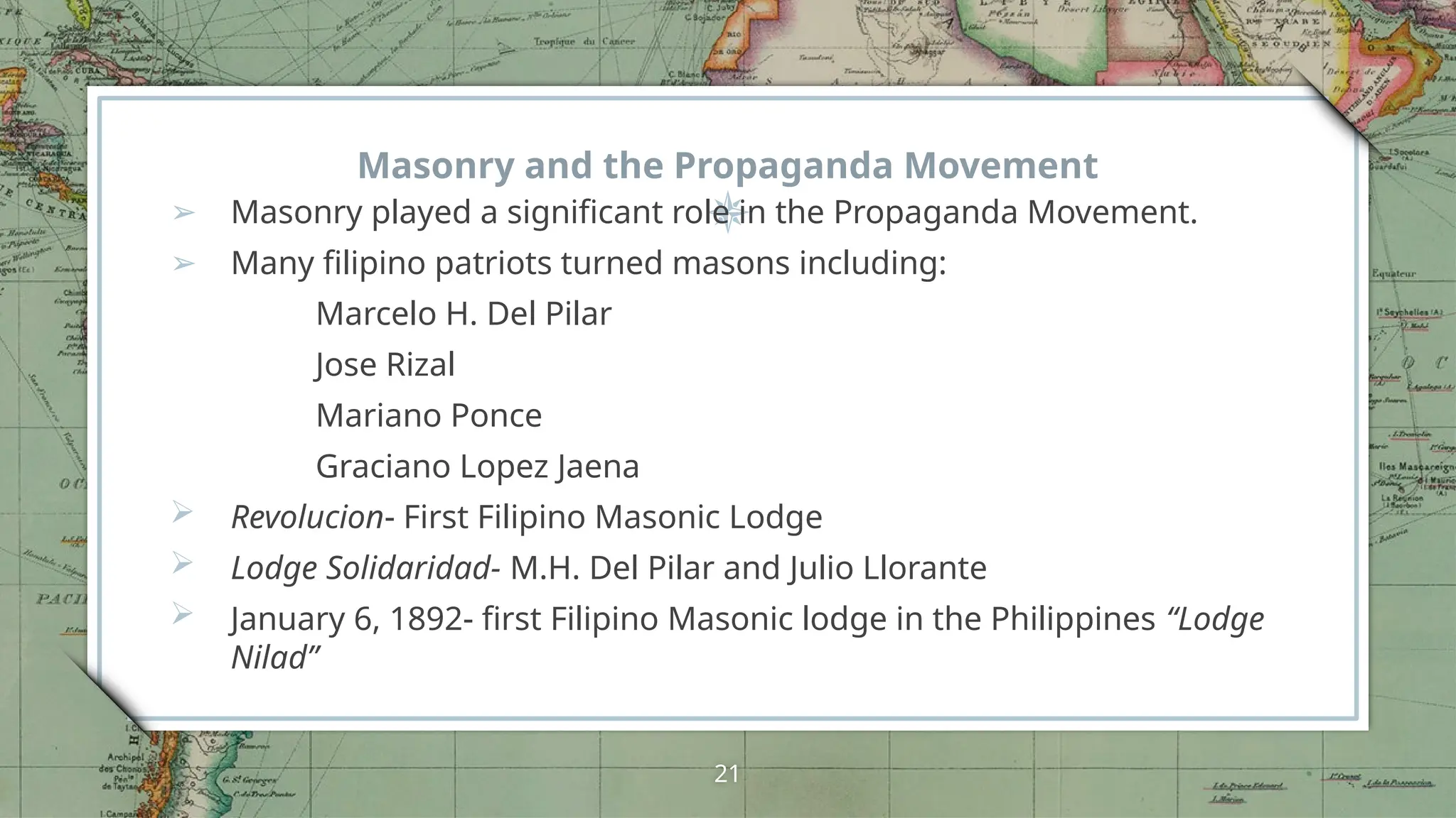 Masonry and the Propaganda Movement
➢ Masonry played a significant role in the Propaganda Movement.
➢ Many filipino patriots turned masons including:
Marcelo H. Del Pilar
Jose Rizal
Mariano Ponce
Graciano Lopez Jaena
 Revolucion- First Filipino Masonic Lodge
 Lodge Solidaridad- M.H. Del Pilar and Julio Llorante
 January 6, 1892- first Filipino Masonic lodge in the Philippines “Lodge
Nilad”
21
 
