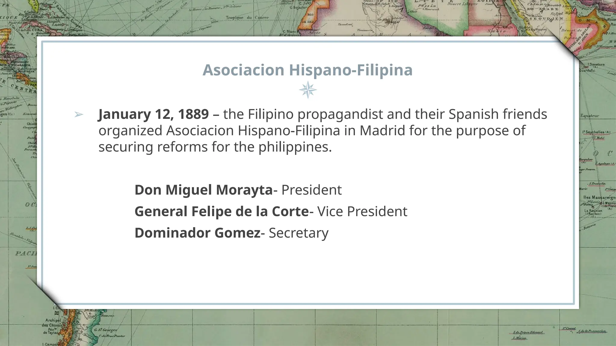 Asociacion Hispano-Filipina
➢ January 12, 1889 – the Filipino propagandist and their Spanish friends
organized Asociacion Hispano-Filipina in Madrid for the purpose of
securing reforms for the philippines.
Don Miguel Morayta- President
General Felipe de la Corte- Vice President
Dominador Gomez- Secretary
 