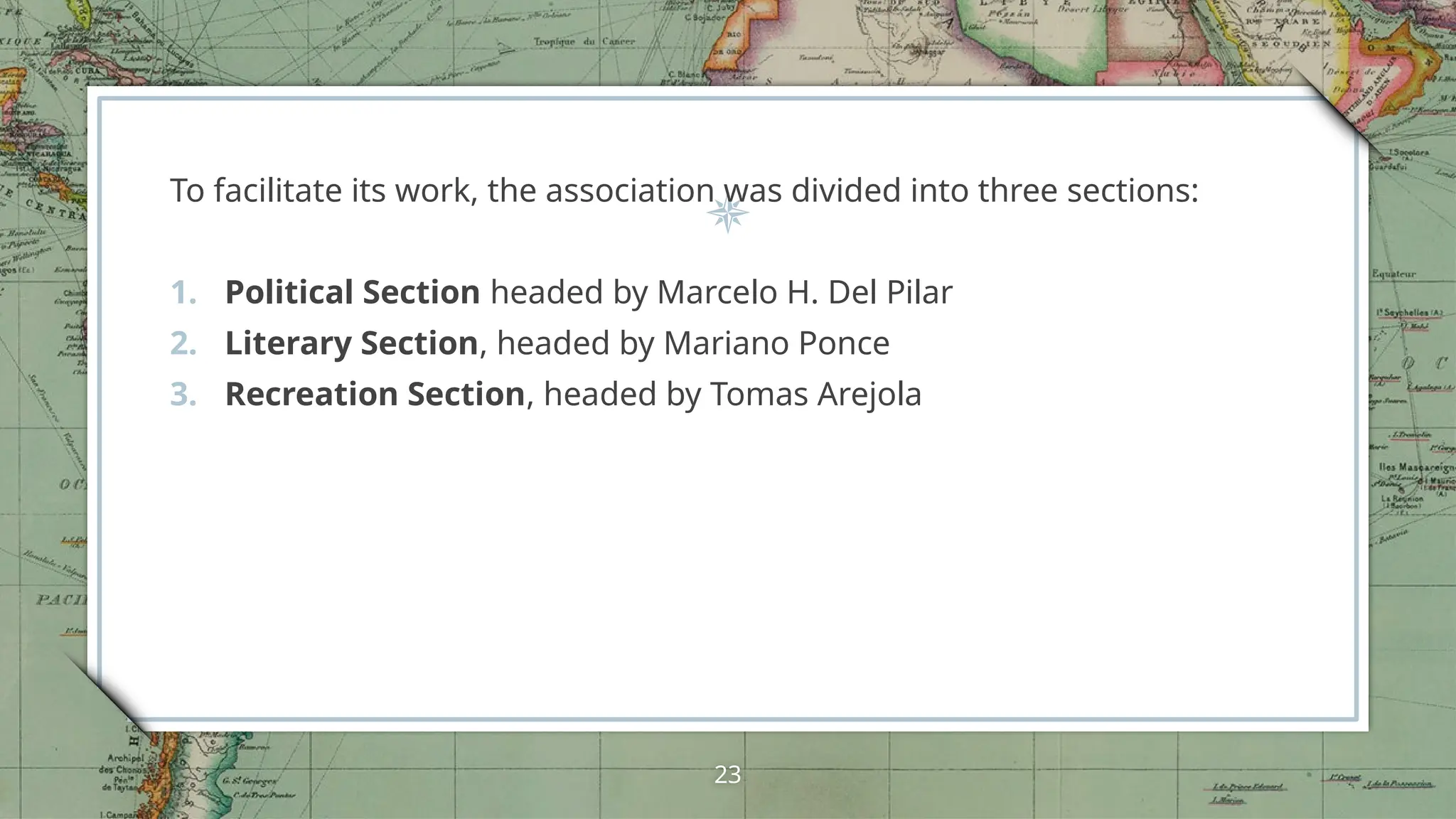 To facilitate its work, the association was divided into three sections:
1. Political Section headed by Marcelo H. Del Pilar
2. Literary Section, headed by Mariano Ponce
3. Recreation Section, headed by Tomas Arejola
23
 