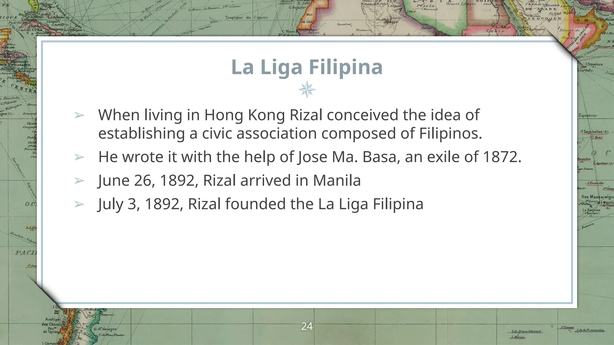 La Liga Filipina
➢ When living in Hong Kong Rizal conceived the idea of
establishing a civic association composed of Filipinos.
➢ He wrote it with the help of Jose Ma. Basa, an exile of 1872.
➢ June 26, 1892, Rizal arrived in Manila
➢ July 3, 1892, Rizal founded the La Liga Filipina
24
 
