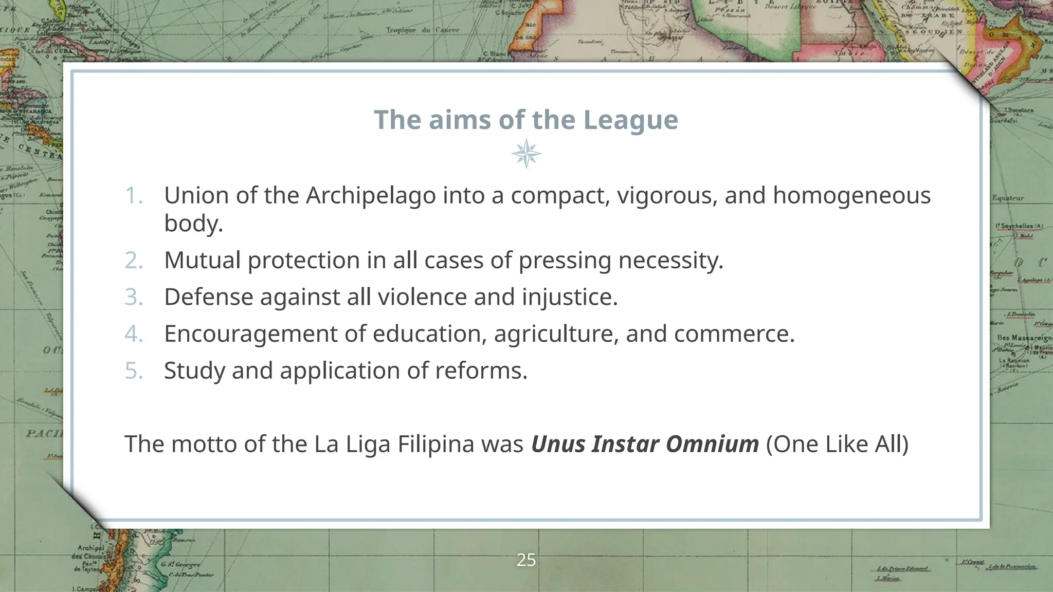 The aims of the League
1. Union of the Archipelago into a compact, vigorous, and homogeneous
body.
2. Mutual protection in all cases of pressing necessity.
3. Defense against all violence and injustice.
4. Encouragement of education, agriculture, and commerce.
5. Study and application of reforms.
The motto of the La Liga Filipina was Unus Instar Omnium (One Like All)
25
 