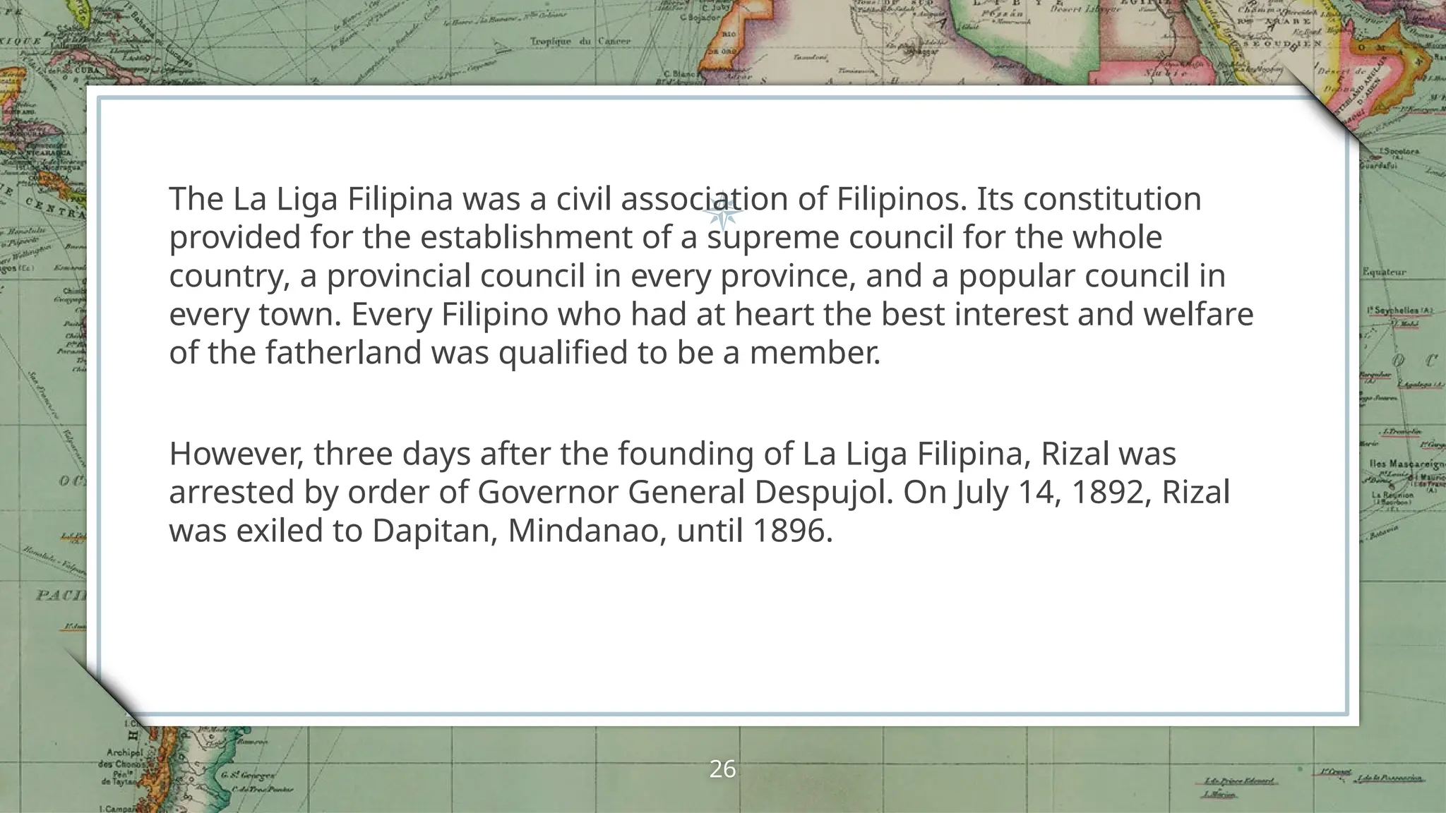 The La Liga Filipina was a civil association of Filipinos. Its constitution
provided for the establishment of a supreme council for the whole
country, a provincial council in every province, and a popular council in
every town. Every Filipino who had at heart the best interest and welfare
of the fatherland was qualified to be a member.
However, three days after the founding of La Liga Filipina, Rizal was
arrested by order of Governor General Despujol. On July 14, 1892, Rizal
was exiled to Dapitan, Mindanao, until 1896.
26
 