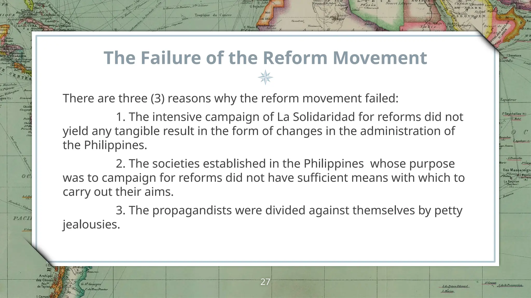 The Failure of the Reform Movement
There are three (3) reasons why the reform movement failed:
1. The intensive campaign of La Solidaridad for reforms did not
yield any tangible result in the form of changes in the administration of
the Philippines.
2. The societies established in the Philippines whose purpose
was to campaign for reforms did not have sufficient means with which to
carry out their aims.
3. The propagandists were divided against themselves by petty
jealousies.
27
 