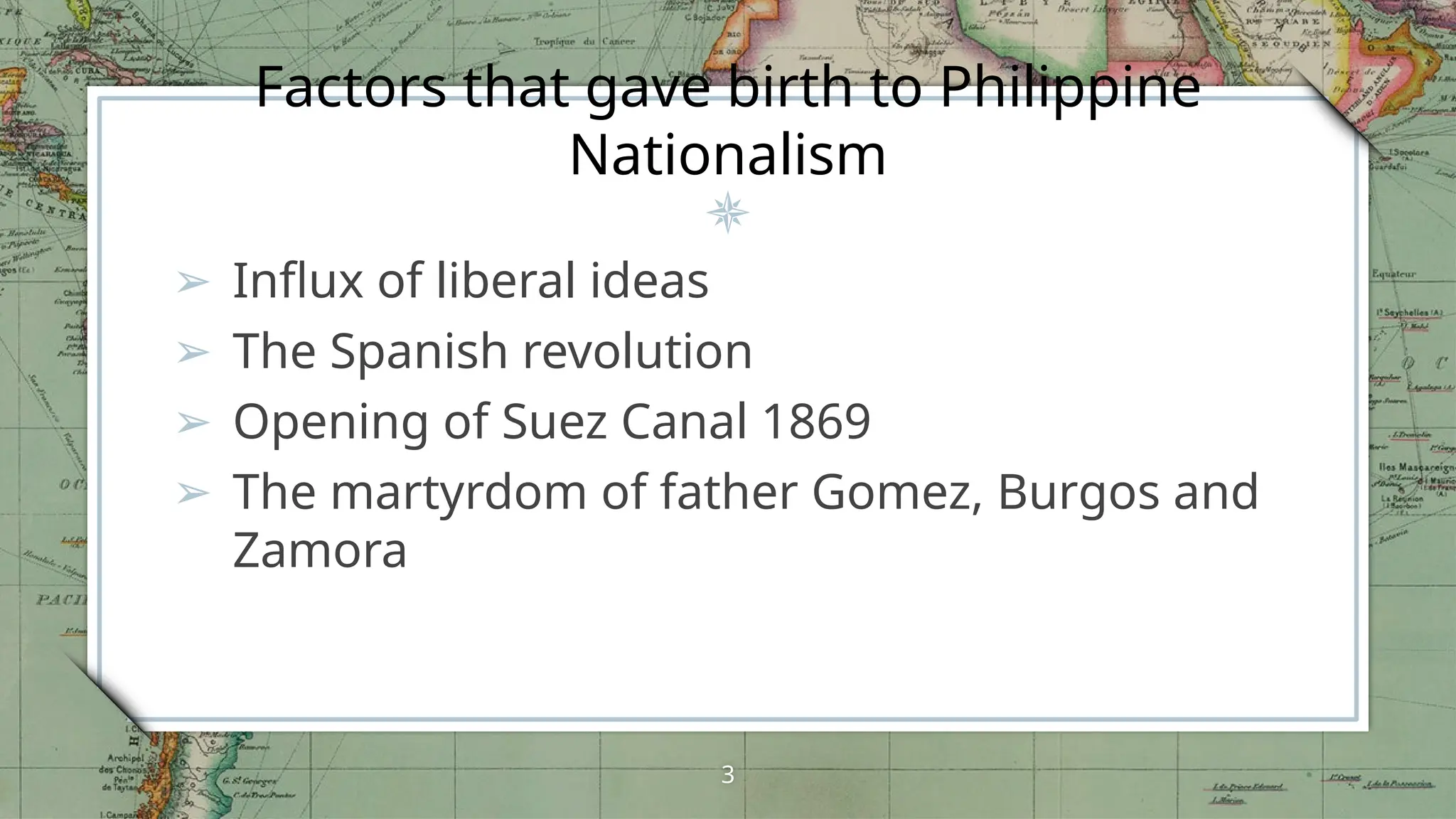 Factors that gave birth to Philippine
Nationalism
➢ Influx of liberal ideas
➢ The Spanish revolution
➢ Opening of Suez Canal 1869
➢ The martyrdom of father Gomez, Burgos and
Zamora
3
 