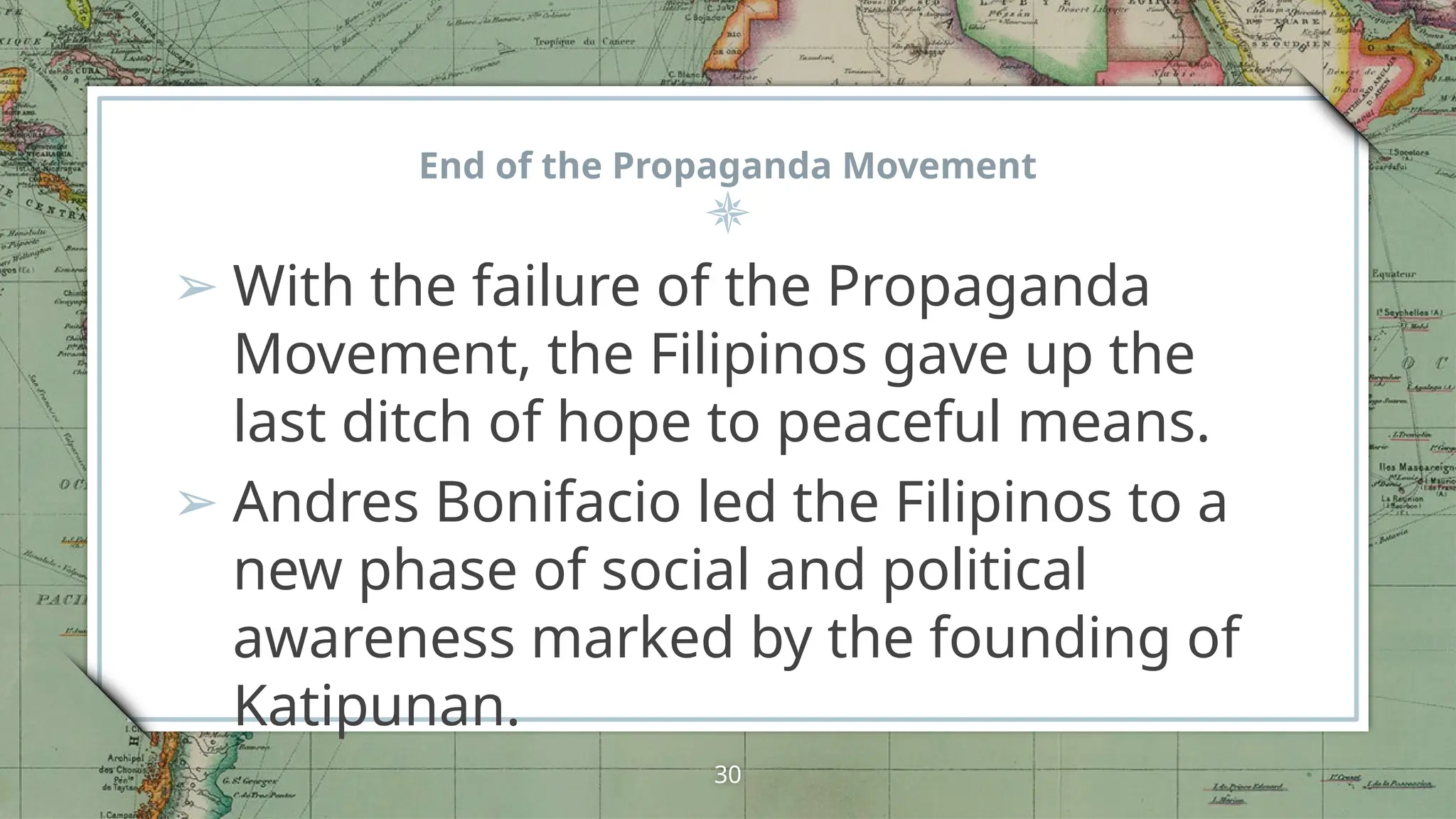 End of the Propaganda Movement
➢ With the failure of the Propaganda
Movement, the Filipinos gave up the
last ditch of hope to peaceful means.
➢ Andres Bonifacio led the Filipinos to a
new phase of social and political
awareness marked by the founding of
Katipunan.
30
 