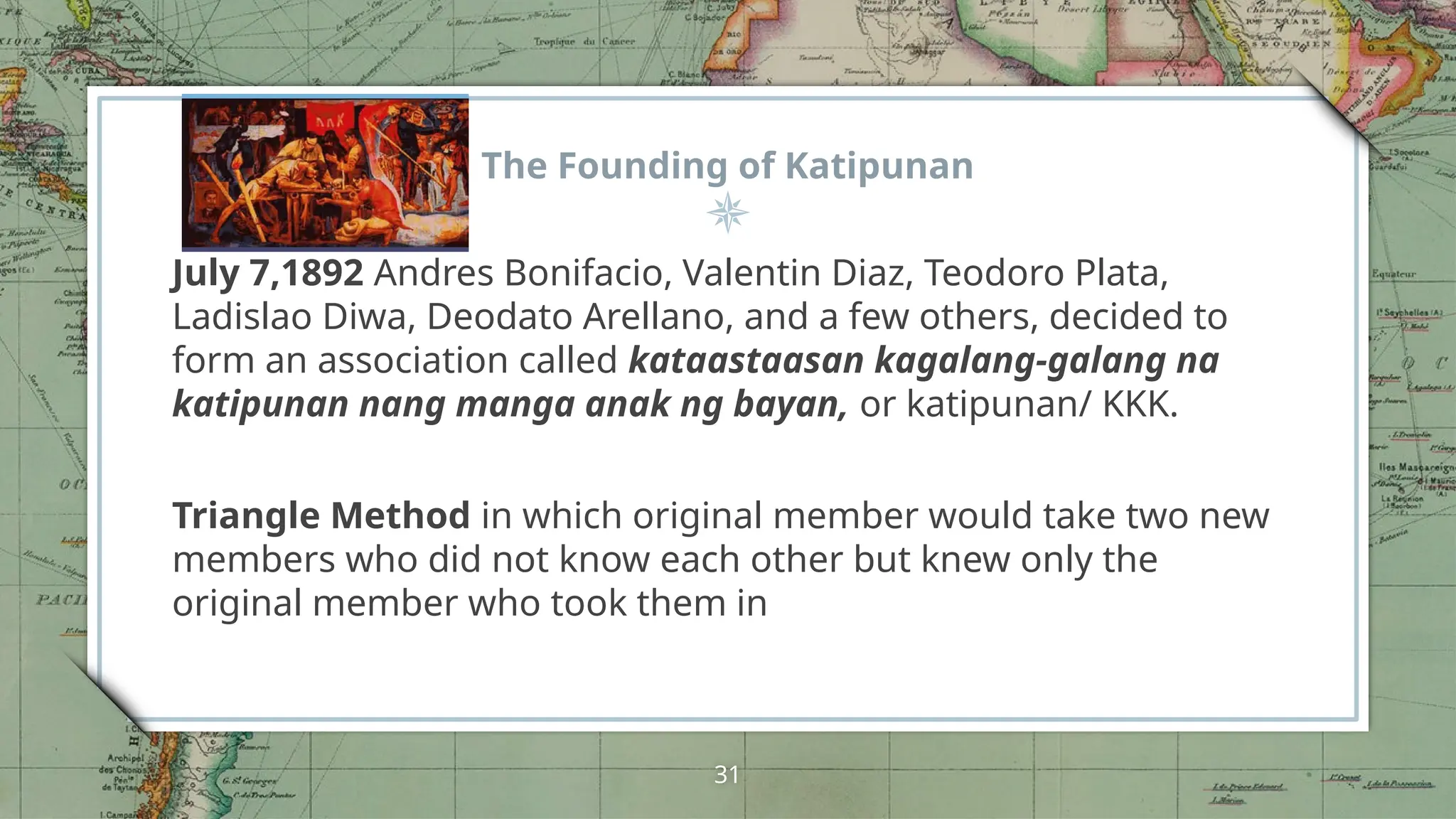 The Founding of Katipunan
July 7,1892 Andres Bonifacio, Valentin Diaz, Teodoro Plata,
Ladislao Diwa, Deodato Arellano, and a few others, decided to
form an association called kataastaasan kagalang-galang na
katipunan nang manga anak ng bayan, or katipunan/ KKK.
Triangle Method in which original member would take two new
members who did not know each other but knew only the
original member who took them in
31
 