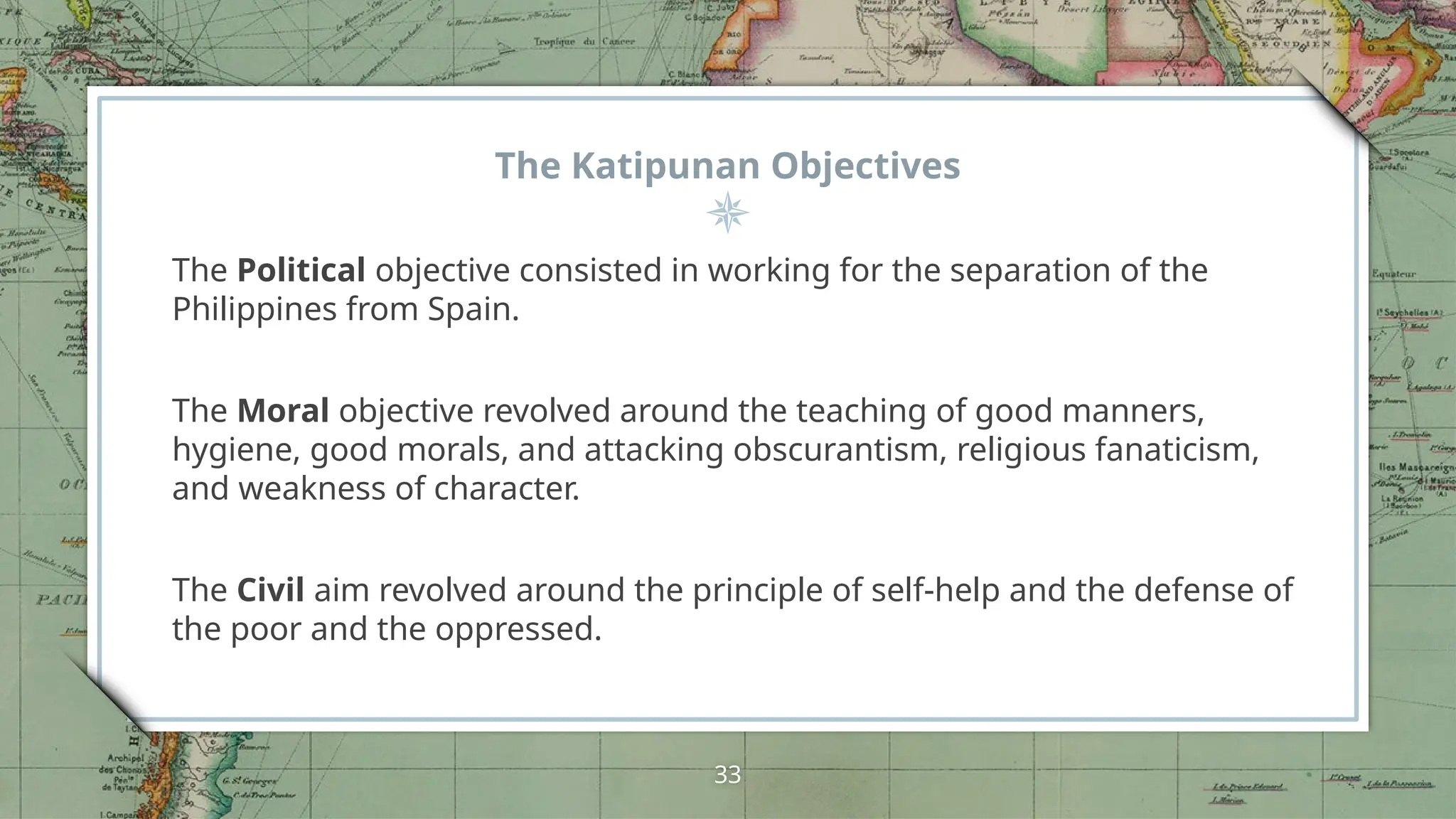 The Katipunan Objectives
The Political objective consisted in working for the separation of the
Philippines from Spain.
The Moral objective revolved around the teaching of good manners,
hygiene, good morals, and attacking obscurantism, religious fanaticism,
and weakness of character.
The Civil aim revolved around the principle of self-help and the defense of
the poor and the oppressed.
33
 