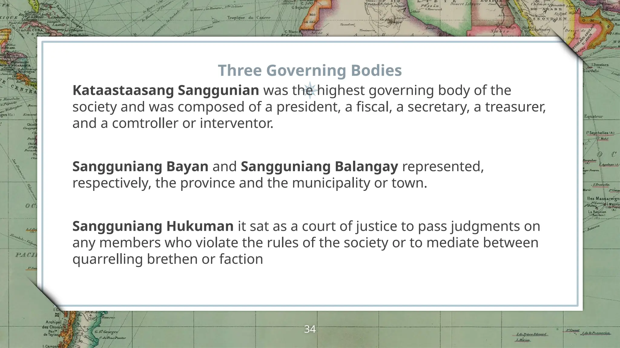 Three Governing Bodies
Kataastaasang Sanggunian was the highest governing body of the
society and was composed of a president, a fiscal, a secretary, a treasurer,
and a comtroller or interventor.
Sangguniang Bayan and Sangguniang Balangay represented,
respectively, the province and the municipality or town.
Sangguniang Hukuman it sat as a court of justice to pass judgments on
any members who violate the rules of the society or to mediate between
quarrelling brethen or faction
34
 