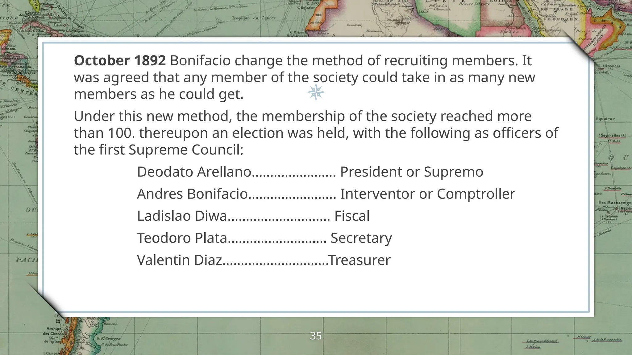 October 1892 Bonifacio change the method of recruiting members. It
was agreed that any member of the society could take in as many new
members as he could get.
Under this new method, the membership of the society reached more
than 100. thereupon an election was held, with the following as officers of
the first Supreme Council:
Deodato Arellano………………….. President or Supremo
Andres Bonifacio…………………... Interventor or Comptroller
Ladislao Diwa………………………. Fiscal
Teodoro Plata……………………… Secretary
Valentin Diaz………………………..Treasurer
35
 