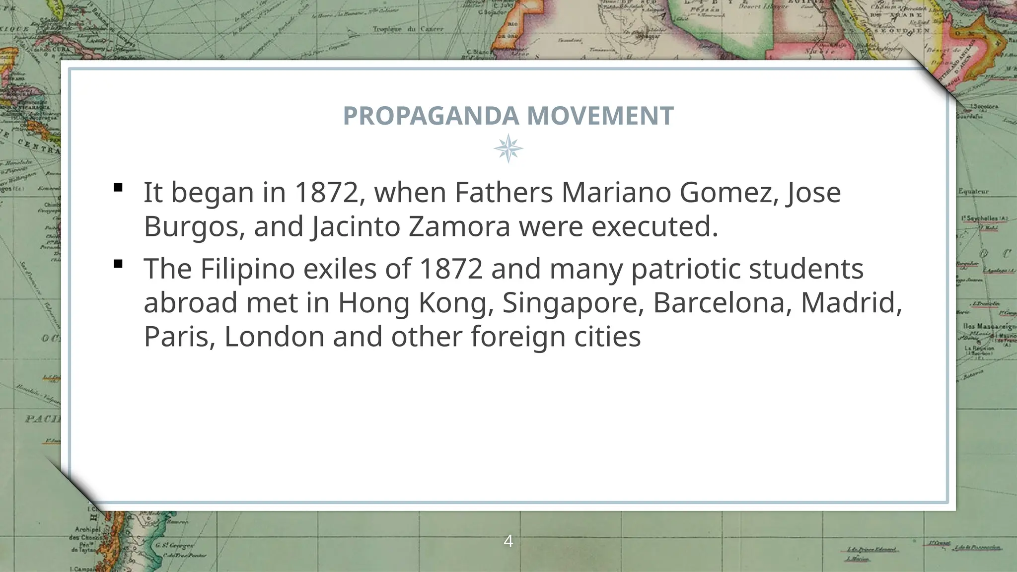 PROPAGANDA MOVEMENT
 It began in 1872, when Fathers Mariano Gomez, Jose
Burgos, and Jacinto Zamora were executed.
 The Filipino exiles of 1872 and many patriotic students
abroad met in Hong Kong, Singapore, Barcelona, Madrid,
Paris, London and other foreign cities
4
 