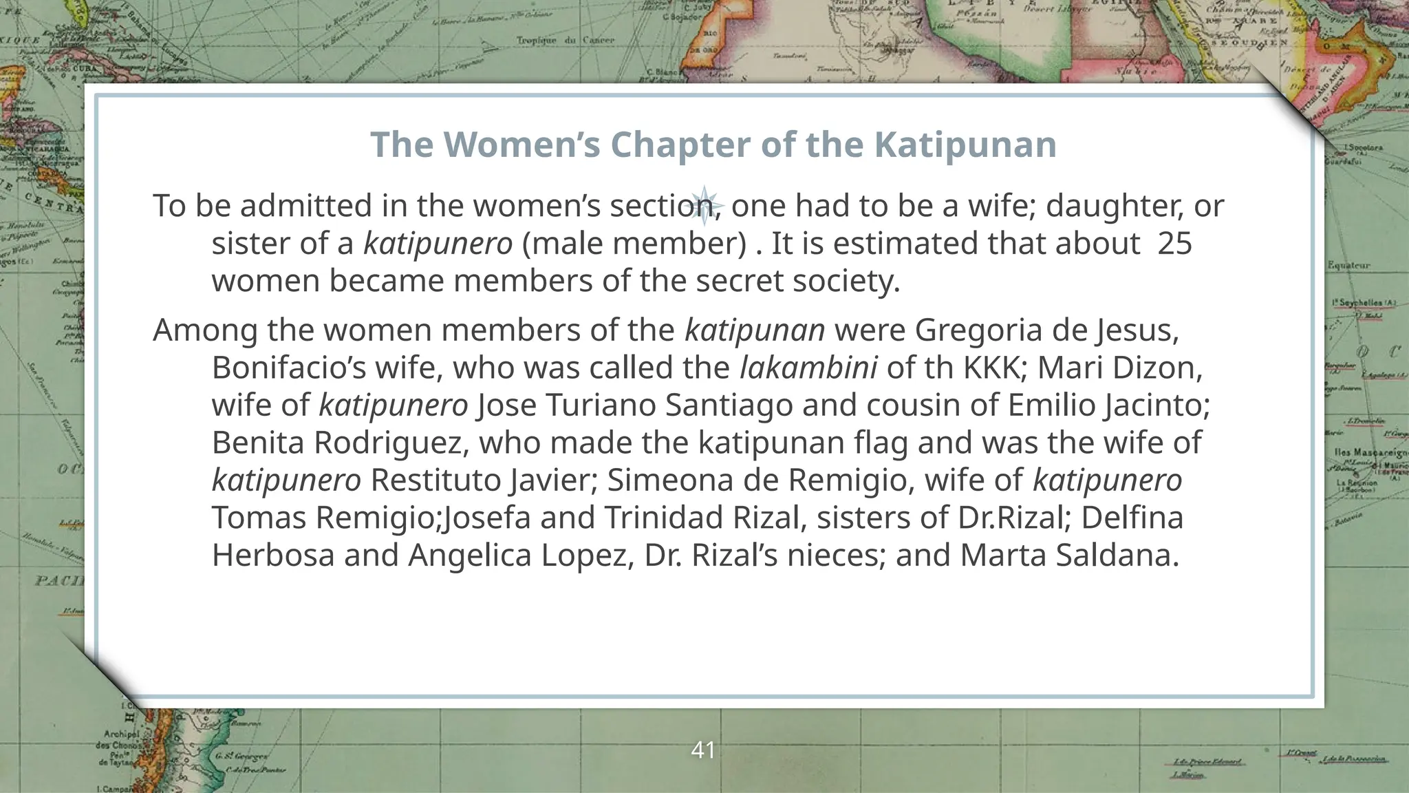 The Women’s Chapter of the Katipunan
To be admitted in the women’s section, one had to be a wife; daughter, or
sister of a katipunero (male member) . It is estimated that about 25
women became members of the secret society.
Among the women members of the katipunan were Gregoria de Jesus,
Bonifacio’s wife, who was called the lakambini of th KKK; Mari Dizon,
wife of katipunero Jose Turiano Santiago and cousin of Emilio Jacinto;
Benita Rodriguez, who made the katipunan flag and was the wife of
katipunero Restituto Javier; Simeona de Remigio, wife of katipunero
Tomas Remigio;Josefa and Trinidad Rizal, sisters of Dr.Rizal; Delfina
Herbosa and Angelica Lopez, Dr. Rizal’s nieces; and Marta Saldana.
41
 
