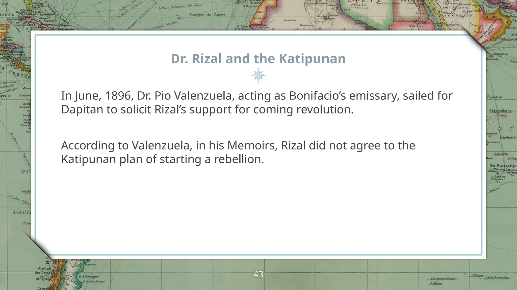 Dr. Rizal and the Katipunan
In June, 1896, Dr. Pio Valenzuela, acting as Bonifacio’s emissary, sailed for
Dapitan to solicit Rizal’s support for coming revolution.
According to Valenzuela, in his Memoirs, Rizal did not agree to the
Katipunan plan of starting a rebellion.
43
 