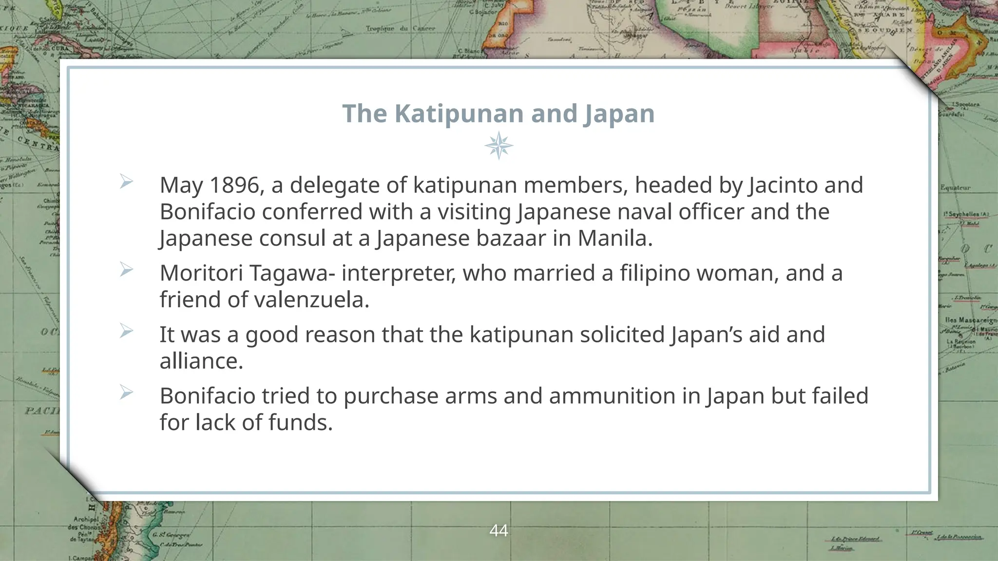 The Katipunan and Japan
 May 1896, a delegate of katipunan members, headed by Jacinto and
Bonifacio conferred with a visiting Japanese naval officer and the
Japanese consul at a Japanese bazaar in Manila.
 Moritori Tagawa- interpreter, who married a filipino woman, and a
friend of valenzuela.
 It was a good reason that the katipunan solicited Japan’s aid and
alliance.
 Bonifacio tried to purchase arms and ammunition in Japan but failed
for lack of funds.
44
 