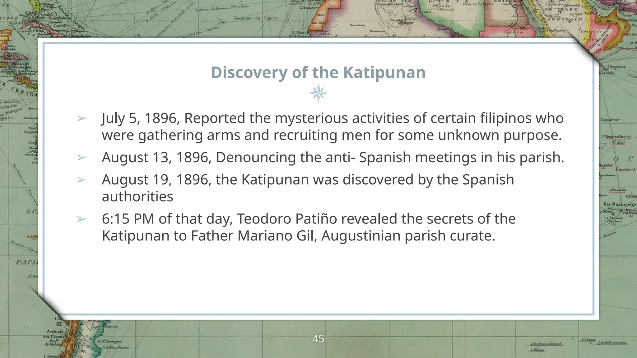 Discovery of the Katipunan
➢ July 5, 1896, Reported the mysterious activities of certain filipinos who
were gathering arms and recruiting men for some unknown purpose.
➢ August 13, 1896, Denouncing the anti- Spanish meetings in his parish.
➢ August 19, 1896, the Katipunan was discovered by the Spanish
authorities
➢ 6:15 PM of that day, Teodoro Patiño revealed the secrets of the
Katipunan to Father Mariano Gil, Augustinian parish curate.
45
 