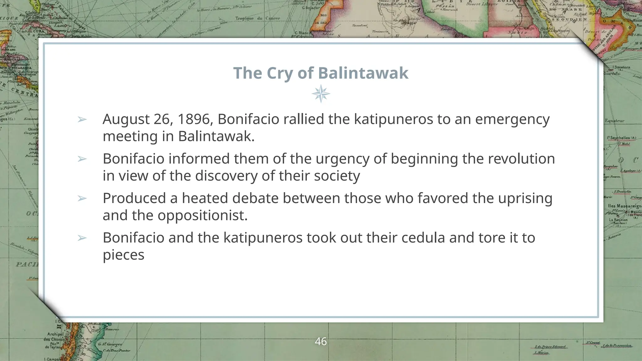 The Cry of Balintawak
➢ August 26, 1896, Bonifacio rallied the katipuneros to an emergency
meeting in Balintawak.
➢ Bonifacio informed them of the urgency of beginning the revolution
in view of the discovery of their society
➢ Produced a heated debate between those who favored the uprising
and the oppositionist.
➢ Bonifacio and the katipuneros took out their cedula and tore it to
pieces
46
 