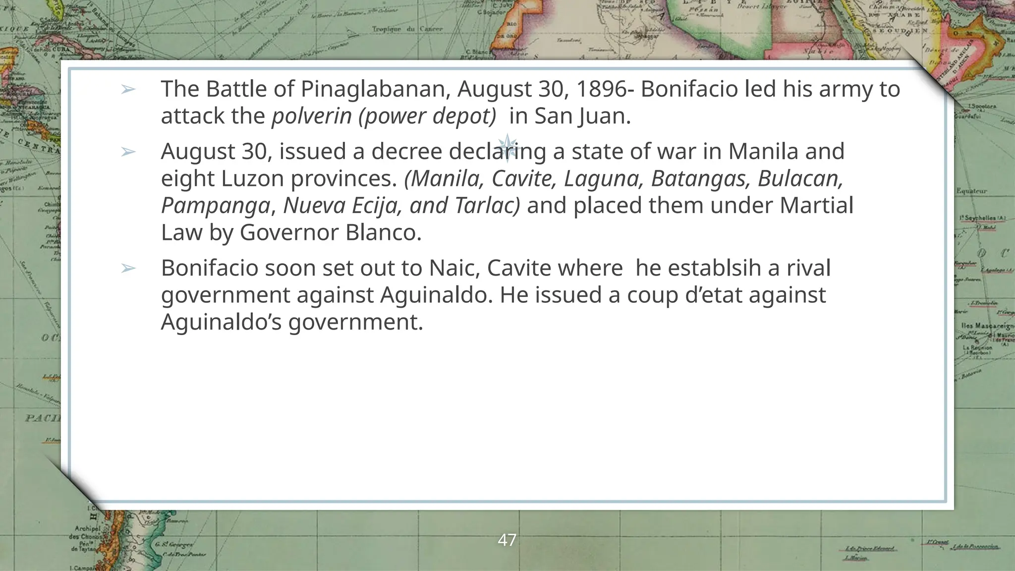 ➢ The Battle of Pinaglabanan, August 30, 1896- Bonifacio led his army to
attack the polverin (power depot) in San Juan.
➢ August 30, issued a decree declaring a state of war in Manila and
eight Luzon provinces. (Manila, Cavite, Laguna, Batangas, Bulacan,
Pampanga, Nueva Ecija, and Tarlac) and placed them under Martial
Law by Governor Blanco.
➢ Bonifacio soon set out to Naic, Cavite where he establsih a rival
government against Aguinaldo. He issued a coup d’etat against
Aguinaldo’s government.
47
 
