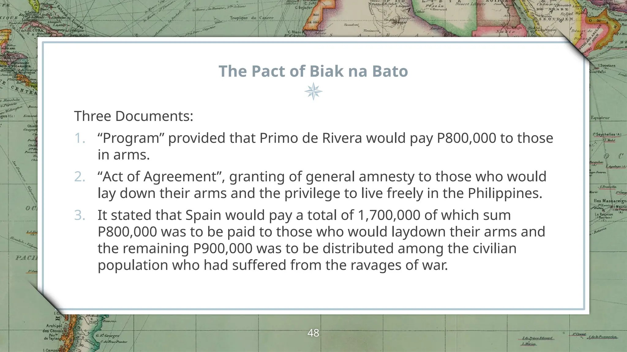 The Pact of Biak na Bato
Three Documents:
1. “Program” provided that Primo de Rivera would pay P800,000 to those
in arms.
2. “Act of Agreement”, granting of general amnesty to those who would
lay down their arms and the privilege to live freely in the Philippines.
3. It stated that Spain would pay a total of 1,700,000 of which sum
P800,000 was to be paid to those who would laydown their arms and
the remaining P900,000 was to be distributed among the civilian
population who had suffered from the ravages of war.
48
 