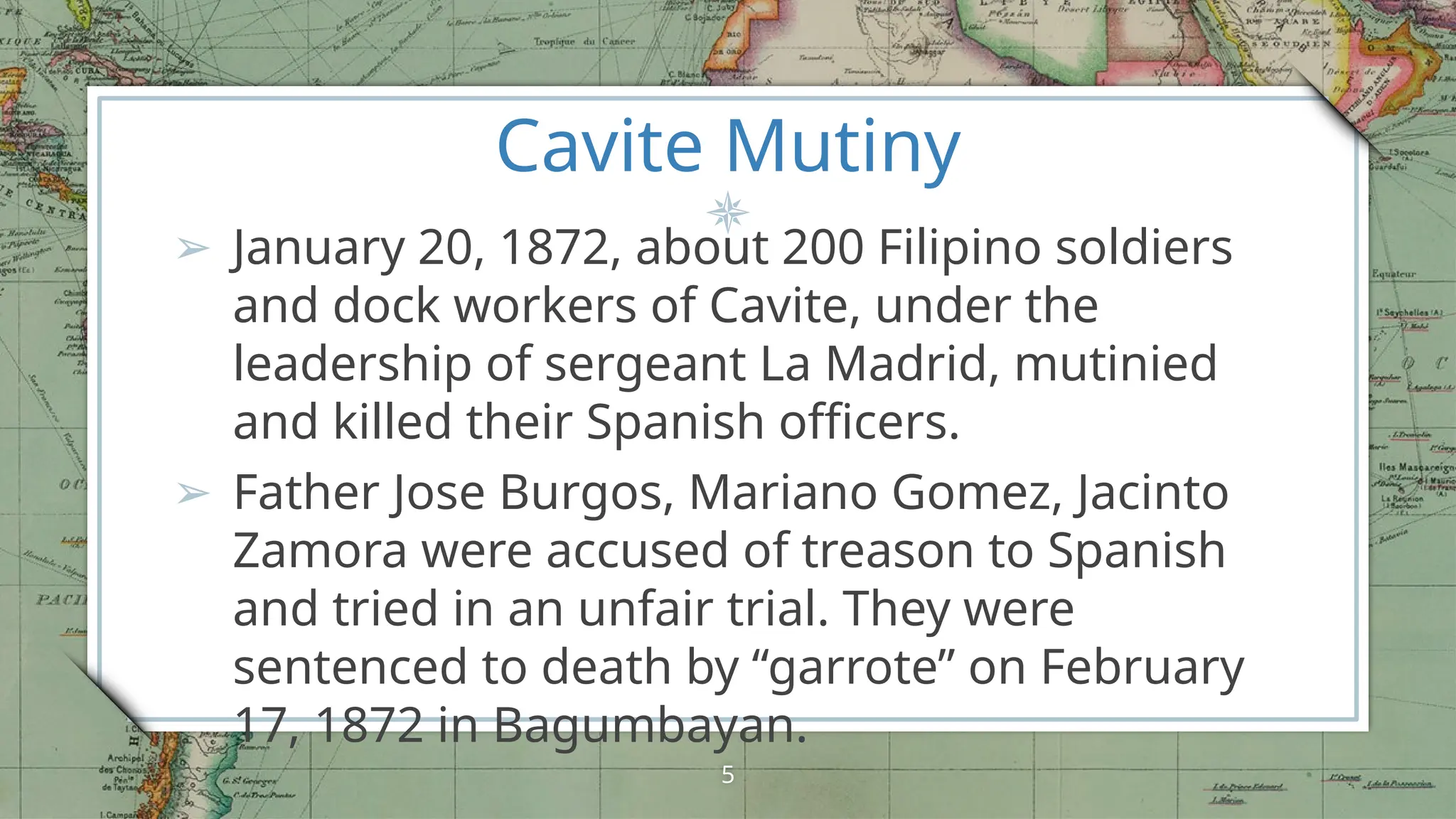 Cavite Mutiny
➢ January 20, 1872, about 200 Filipino soldiers
and dock workers of Cavite, under the
leadership of sergeant La Madrid, mutinied
and killed their Spanish officers.
➢ Father Jose Burgos, Mariano Gomez, Jacinto
Zamora were accused of treason to Spanish
and tried in an unfair trial. They were
sentenced to death by “garrote” on February
17, 1872 in Bagumbayan.
5
 