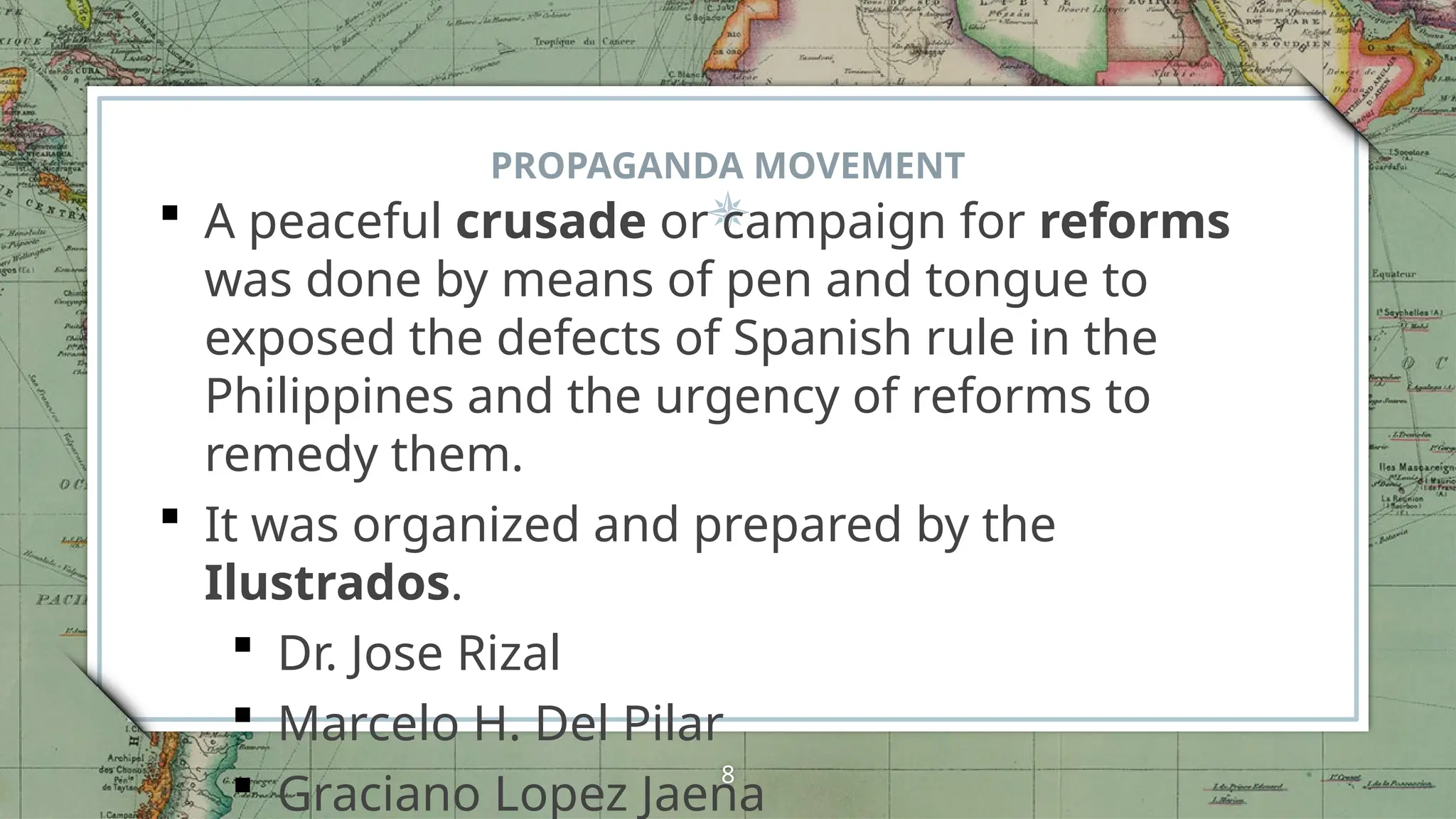 PROPAGANDA MOVEMENT
 A peaceful crusade or campaign for reforms
was done by means of pen and tongue to
exposed the defects of Spanish rule in the
Philippines and the urgency of reforms to
remedy them.
 It was organized and prepared by the
Ilustrados.
 Dr. Jose Rizal
 Marcelo H. Del Pilar
 Graciano Lopez Jaena
8
 